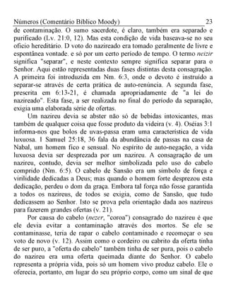 23Números (Comentário Bíblico Moody)
de contaminação. O sumo sacerdote, é claro, também era separado e
purificado (Lv. 21:0, 12). Mas esta condição de vida baseava-se no seu
oficio hereditário. D voto do nazireado era tomado geralmente de livre e
espontânea vontade. e só por um certo período de tempo. O termo neizir
significa "separar", e neste contexto sempre significa separar para o
Senhor. Aqui estão representadas duas fases distintas desta consagração.
A primeira foi introduzida em Nm. 6:3, onde o devoto é instruído a
separar-se através de certa prática de auto-renúncia. A segunda fase,
prescrita em 6:13-21, é chamada apropriadamente de "a lei do
nazireado". Esta fase, a ser realizada no final do período da separação,
exigia uma elaborada série de ofertas.
Um nazireu devia se abster não só de bebidas intoxicantes, mas
também de qualquer coisa que fosse produto da videira (v. 4). Oséias 3:1
informa-nos que bolos de uvas-passa eram uma característica de vida
luxuosa. 1 Samuel 25:18, 36 fala da abundância de passas na casa de
Nabal, um homem fico e sensual. No espírito de auto-negação, a vida
luxuosa devia ser desprezada por um nazireu. A consagração de um
nazireu, contudo, devia ser melhor simbolizada pelo uso do cabelo
comprido (Nm. 6:5). O cabelo de Sansão era um símbolo de força e
virilidade dedicadas a Deus; mas quando o homem forte desprezou esta
dedicação, perdeu o dom da graça. Embora tal força não fosse garantida
a todos os nazireus, de todos se exigia, como de Sansão, que tudo
dedicassem ao Senhor. Isto se prova pela orientação dada aos nazireus
para fazerem grandes ofertas (v. 21).
Por causa do cabelo (nezer, "coroa") consagrado do nazireu é que
ele devia evitar a contaminação através dos mortos. Se ele se
contaminasse, teria de rapar o cabelo contaminado e recomeçar o seu
voto de novo (v. 12). Assim como o cordeiro ou cabrito da oferta tinha
de ser puro, a "oferta do cabelo" também tinha de ser pura, pois o cabelo
do nazireu era uma oferta queimada diante do Senhor. O cabelo
representa a própria vida, pois só um homem vivo produz cabelo. Ele o
oferecia, portanto, em lugar do seu próprio corpo, como um sinal de que
 
