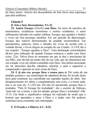 27Gênesis (Comentário Bíblico Moody)
do Deus eterno. Através dos descendentes de Sete havia uma esperança
para dias melhores.
Gênesis 5
D. Sete e Seus Descendentes. 5:1-32.
22. Andou Enoque (Hanôk) com Deus. No meio da narrativa de
nascimentos, existências monótonas e mortes resultantes, o autor
subitamente introduz um caráter sublime, Enoque, que agradou o Senhor
e viveu em Sua presença imediata. Em um período de deterioração,
Enoque deu notável demonstração de piedade recomendável. Em
pensamentos, palavras, feitos e atitudes ele viveu de acordo com a
vontade divina; e levou alegria ao coração do seu Criador. A LXX diz a
seu respeito: "Enoque agradou a Deus". Uma declaração extraordinária
dá-nos uma indicação de quando Enoque começou a andar com Deus
(cons. 22a). Talvez fosse no momento em que se deu o nascimento de
seu filho, sem dúvida um ponto alto de sua vida, que ele determinou em
seu coração viver em íntima comunhão com Deus. Sua íntima associação
em tal atmosfera deu-lhe sabedoria celestial, a qual o capacitou a
compreender e apreciar as ricas coisas de Deus.
24. E já não era, porque Deus o tomou para si. Por conta de sua
piedade genuína e sua assimilação da sabedoria divina, foi levado desta
terra para continuar sua caminhada nas sagradas regiões do além. Seu
desaparecimento foi súbito e completamente sem aviso, e a morte nada
tem a ver com ele. A LXX diz: Ele não foi encontrado, porque Deus o
trasladou. "Pela fé Enoque foi trasladado", diz o escritor de Hebreus,
"para não ver a morte, e não foi achado, porque Deus o trasladara" (Hb.
11:5). Um lindo e significativo milagre foi realizado de modo que o
homem que aprendera a amar a Deus e a andar com Ele pudesse
continuar nessa comunhão sem interrupção.
E. O Pecado e o Dilúvio. 6:1 - 8:22.
 
