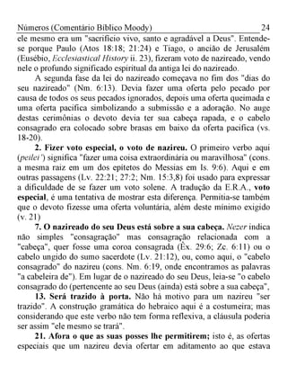 24Números (Comentário Bíblico Moody)
ele mesmo era um "sacrifício vivo, santo e agradável a Deus". Entende-
se porque Paulo (Atos 18:18; 21:24) e Tiago, o ancião de Jerusalém
(Eusébio, Ecclesiastical History ii. 23), fizeram voto de nazireado, vendo
nele o profundo significado espiritual da antiga lei do nazireado.
A segunda fase da lei do nazireado começava no fim dos "dias do
seu nazireado" (Nm. 6:13). Devia fazer uma oferta pelo pecado por
causa de todos os seus pecados ignorados, depois uma oferta queimada e
uma oferta pacifica simbolizando a submissão e a adoração. No auge
destas cerimônias o devoto devia ter sua cabeça rapada, e o cabelo
consagrado era colocado sobre brasas em baixo da oferta pacifica (vs.
18-20).
2. Fizer voto especial, o voto de nazireu. O primeiro verbo aqui
(peilei') significa "fazer uma coisa extraordinária ou maravilhosa" (cons.
a mesma raiz em um dos epítetos do Messias em Is. 9:6). Aqui e em
outras passagens (Lv. 22:21; 27:2; Nm. 15:3,8) foi usado para expressar
a dificuldade de se fazer um voto solene. A tradução da E.R.A., voto
especial, é uma tentativa de mostrar esta diferença. Permitia-se também
que o devoto fizesse uma oferta voluntária, além deste mínimo exigido
(v. 21)
7. O nazireado do seu Deus está sobre a sua cabeça. Nezer indica
não simples "consagração" mas consagração relacionada com a
"cabeça", quer fosse uma coroa consagrada (Êx. 29:6; Zc. 6:11) ou o
cabelo ungido do sumo sacerdote (Lv. 21:12), ou, como aqui, o "cabelo
consagrado" do nazireu (cons. Nm. 6:19, onde encontramos as palavras
"a cabeleira de"). Em lugar de o nazireado do seu Deus, leia-se "o cabelo
consagrado do (pertencente ao seu Deus (ainda) está sobre a sua cabeça",
13. Será trazido à porta. Não há motivo para um nazireu "ser
trazido". A construção gramática do hebraico aqui é a costumeira; mas
considerando que este verbo não tem forma reflexiva, a cláusula poderia
ser assim "ele mesmo se trará".
21. Afora o que as suas posses lhe permitirem; isto é, as ofertas
especiais que um nazireu devia ofertar em aditamento ao que estava
 