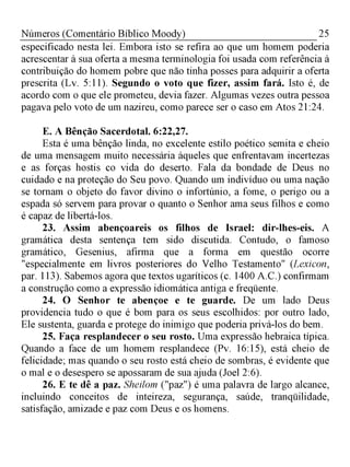 25Números (Comentário Bíblico Moody)
especificado nesta lei. Embora isto se refira ao que um homem poderia
acrescentar à sua oferta a mesma terminologia foi usada com referência à
contribuição do homem pobre que não tinha posses para adquirir a oferta
prescrita (Lv. 5:11). Segundo o voto que fizer, assim fará. Isto é, de
acordo com o que ele prometeu, devia fazer. Algumas vezes outra pessoa
pagava pelo voto de um nazireu, como parece ser o caso em Atos 21:24.
E. A Bênção Sacerdotal. 6:22,27.
Esta é uma bênção linda, no excelente estilo poético semita e cheio
de uma mensagem muito necessária àqueles que enfrentavam incertezas
e as forças hostis co vida do deserto. Fala da bondade de Deus no
cuidado e na proteção do Seu povo. Quando um indivíduo ou uma nação
se tornam o objeto do favor divino o infortúnio, a fome, o perigo ou a
espada só servem para provar o quanto o Senhor ama seus filhos e como
é capaz de libertá-los.
23. Assim abençoareis os filhos de Israel: dir-lhes-eis. A
gramática desta sentença tem sido discutida. Contudo, o famoso
gramático, Gesenius, afirma que a forma em questão ocorre
"especialmente em livros posteriores do Velho Testamento" (Lexicon,
par. 113). Sabemos agora que textos ugaríticos (c. 1400 A.C.) confirmam
a construção como a expressão idiomática antiga e freqüente.
24. O Senhor te abençoe e te guarde. De um lado Deus
providencia tudo o que é bom para os seus escolhidos: por outro lado,
Ele sustenta, guarda e protege do inimigo que poderia privá-los do bem.
25. Faça resplandecer o seu rosto. Uma expressão hebraica típica.
Quando a face de um homem resplandece (Pv. 16:15), está cheio de
felicidade; mas quando o seu rosto está cheio de sombras, é evidente que
o mal e o desespero se apossaram de sua ajuda (Joel 2:6).
26. E te dê a paz. Sheilom ("paz") é uma palavra de largo alcance,
incluindo conceitos de inteireza, segurança, saúde, tranqüilidade,
satisfação, amizade e paz com Deus e os homens.
 