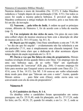 27Números (Comentário Bíblico Moody)
Neemias dedicou o muro de Jerusalém (Ne. 12:27). E Judas Macabeu
rededicou o Templo depois de sua profanação (I Mc. 4:51). Em todos os
casos foi usada a mesma palavra hebraica. É provável que Judas
Macabeu conhecesse a antiga tradição do hanukka, pois a sua festa não
foi um dia de inovação.
12. Naassom. . . pela tribo de Judá. A ordem na qual os príncipes
vieram, diferente de Números 1, foi de acordo com a linha de marcha
(cap. 2).
14. Um recipiente de dez siclos de ouro. Um pires de ouro (não
uma colher) cheio de incenso encaixa-se bem com a descrição do altar
do incenso em Êx. 30:1-10 (cons. Ap. 8:3, 4).
88. Depois que foi ungido. Uma frase semelhante a esta em 7:10, 84
- "no dia em que foi ungido" - evidentemente não faz referência a um
dia particular (7:11, mas é simplesmente uma cláusula temporal. Este
versículo (88) torna claro que a dedicação do altar aconteceu algum
tempo depois da unção registrada em Lv. 8:11.
89. Ouvia a voz que lhe falava de cima do propiciatório. Moisés
recebeu revelação divina quando falava com Deus. Um emprego raro de
uma raiz hebraica aqui, dá ao verbo "falar" um significado
correspondente de "conversar" (KB, pág. 200). O mesmo emprego foi
feito para mostrar que Ezequiel estava conversando com Deus (Ez. 2:1;
43:6; cons. II Sm. 14:13). Em MI. 3:16 usou-se um verbo relacionado
deste modo para dizer que "falavam um com o outro". Assim, quando
Moisés entrou . . . para falar com (Deus), então ouviu uma voz
conversando com ele de cima do propiciatório".
Números 8
G. O Candelabro de Ouro. 8: 1-4.
Os detalhes sobre o candelabro foram apresentados em outras
passagens: em Êx. 25:31,40, onde foi planejado; em Êx. 37:17,24, onde
foi feito; em Êx. 40:24, 25, quando foi ornado; e em Lv. 24: 2, onde se
 