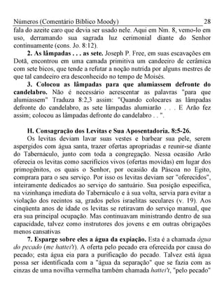 28Números (Comentário Bíblico Moody)
fala do azeite caro que devia ser usado nele. Aqui em Nm. 8, vemo-lo em
uso, derramando sua sagrada luz cerimonial diante do Senhor
continuamente (cons. Jo. 8:12).
2. As lâmpadas . . . as sete. Joseph P. Free, em suas escavações em
Dotã, encontrou em uma camada primitiva um candeeiro de cerâmica
com sete bicos, que tende a refutar a noção nutrida por alguns mestres de
que tal candeeiro era desconhecido no tempo de Moisés.
3. Colocou as lâmpadas para que alumiassem defronte do
candelabro. Não é necessário acrescentar as palavras "para que
alumiassem" Traduza 8:2,3 assim: "Quando colocares as lâmpadas
defronte do candelabro, as sete lâmpadas alumiarão . . . E Arão fez
assim; colocou as lâmpadas defronte do candelabro . . ".
H. Consagração dos Levitas e Sua Aposentadoria. 8:5-26.
Os levitas deviam lavar suas vestes e barbear sua pele, serem
aspergidos com água santa, trazer ofertas apropriadas e reunir-se diante
do Tabernáculo, junto com toda a congregação. Nessa ocasião Arão
oferecia os levitas como sacrifícios vivos (ofertas movidas) em lugar dos
primogênitos, os quais o Senhor, por ocasião da Páscoa no Egito,
comprara para o seu serviço. Por isso os levitas deviam ser "oferecidos",
inteiramente dedicados ao serviço do santuário. Sua posição especifica,
na vizinhança imediata do Tabernáculo e à sua volta, servia para evitar a
violação dos recintos sa, grados pelos israelitas seculares (v. 19). Aos
cinqüenta anos de idade os levitas se retiravam do serviço manual, que
era sua principal ocupação. Mas continuavam ministrando dentro de sua
capacidade, talvez como instrutores dos jovens e em outras obrigações
menos cansativas
7. Esparge sobre eles a água da expiação. Esta é a chamada água
do pecado (me hattei't). A oferta pelo pecado era oferecida por causa do
pecado; esta água eia para a purificação do pecado. Talvez está água
possa ser identificada com a "água da separação" que se fazia com as
cinzas de uma novilha vermelha também chamada hattei't, "pelo pecado"
 