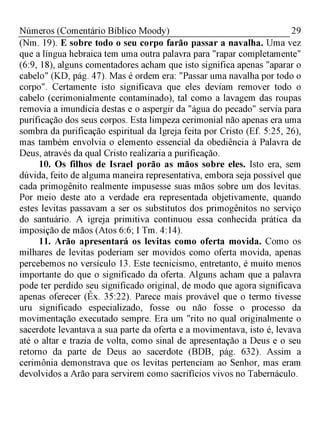 29Números (Comentário Bíblico Moody)
(Nm. 19). E sobre todo o seu corpo farão passar a navalha. Uma vez
que a língua hebraica tem uma outra palavra para "rapar completamente"
(6:9, 18), alguns comentadores acham que isto significa apenas "aparar o
cabelo" (KD, pág. 47). Mas é ordem era: "Passar uma navalha por todo o
corpo". Certamente isto significava que eles deviam remover todo o
cabelo (cerimonialmente contaminado), tal como a lavagem das roupas
removia a imundícia destas e o aspergir da "água do pecado" servia para
purificação dos seus corpos. Esta limpeza cerimonial não apenas era uma
sombra da purificação espiritual da Igreja feita por Cristo (Ef. 5:25, 26),
mas também envolvia o elemento essencial da obediência à Palavra de
Deus, através da qual Cristo realizaria a purificação.
10. Os filhos de Israel porão as mãos sobre eles. Isto era, sem
dúvida, feito de alguma maneira representativa, embora seja possível que
cada primogênito realmente impusesse suas mãos sobre um dos levitas.
Por meio deste ato a verdade era representada objetivamente, quando
estes levitas passavam a ser os substitutos dos primogênitos no serviço
do santuário. A igreja primitiva continuou essa conhecida prática da
imposição de mãos (Atos 6:6; I Tm. 4:14).
11. Arão apresentará os levitas como oferta movida. Como os
milhares de levitas poderiam ser movidos como oferta movida, apenas
percebemos no versículo 13. Este tecnicismo, entretanto, é muito menos
importante do que o significado da oferta. Alguns acham que a palavra
pode ter perdido seu significado original, de modo que agora significava
apenas oferecer (Êx. 35:22). Parece mais provável que o termo tivesse
uru significado especializado, fosse ou não fosse o processo da
movimentação executado sempre. Era um "rito no qual originalmente o
sacerdote levantava a sua parte da oferta e a movimentava, isto é, levava
até o altar e trazia de volta, como sinal de apresentação a Deus e o seu
retorno da parte de Deus ao sacerdote (BDB, pág. 632). Assim a
cerimônia demonstrava que os levitas pertenciam ao Senhor, mas eram
devolvidos a Arão para servirem como sacrifícios vivos no Tabernáculo.
 