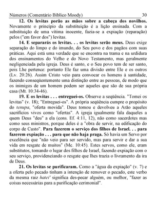 30Números (Comentário Bíblico Moody)
12. Os levitas porão as mãos sobre a cabeça dos novilhos.
Novamente o princípio da substituição é a lição ensinada. Com a
substituição de uma vítima inocente, fazia-se a expiação (reparação)
pelos ("em favor dos") levitas.
14. E separarás os levitas. . . os levitas serão meus. Deus exige
separação do limpo e do imundo, do Seu povo e dos pagãos com suas
práticas. Aqui está uma verdade que se encontra na trama e na urdidura
dos ensinamentos do Velho e do Novo Testamento, mas geralmente
negligenciada pela igreja. Deus é santo, e o Seu povo tem de ser santo,
pois Lhe pertence: portanto Ele faz uma divisão entre Ele e os outros
(Lv. 20:26). Assim Cristo veio para convocar os homens à santidade,
fazendo conseqüentemente uma distinção entre as pessoas, de modo que
os inimigos de um homem podem ser aqueles que são de sua própria
casa (Mt. 10:34-46).
19. E os levitas . . . entreguei-os. Observe a seqüência. "Tomei os
levitas" (v. 18); "Entreguei-os". A própria seqüência cumpre o propósito
do tenupa, "oferta movida". Deus tomou e devolveu a Arão aqueles
sacrifícios vivos como "ofertas". A igreja igualmente fala daqueles a
quem Deus "deu" a ela (cons. Ef. 4:11, 12), não como sacerdotes mas
como seus ministros, porque deles é a "obra de servir, na edificação do
corpo de Custo". Para fazerem o serviço dos filhos de Israel. . . para
fazerem expiação . . . para que não haja praga. Só havia um Servo por
excelência que "não veio para ser servido, mas para servir e dar a sua
vida em resgate de muitos" (Mc. 10:45). Estes servos, como ele, eram
substitutos, tomando o lugar dos filhos de Israel, fazendo expiação com o
seu serviço, providenciando o resgate que lhes trazia o livramento da ira
de Deus.
21. Os levitas se purificaram. Como a "água da expiação" (v. 7) e
a oferta pelo pecado tinham a intenção de remover o pecado, este verbo
da mesma raiz hatei' significa des-pecar alguém, ou melhor, "fazer as
coisas necessárias para a purificação cerimonial".
 