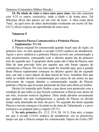 31Números (Comentário Bíblico Moody)
24. Da idade de vinte e cinco anos para cima. Isto não concorda
com 4:35 (e outros versículos), onde a idade é de trinta anos. Tal
diferença óbvia não parece ser um erro de texto. A obra exata desta
"luta", na qual erros de mãos destreinadas resultaram em morte (II Sm.
6:6,7), talvez exigisse um aprendizado de cinco anos.
Números 9
I. Primeira Páscoa Comemorativa e Primeira Páscoa
Suplementar. 9:1-14.
A Páscoa original foi comemorada quando Israel saiu do Egito, no
primeiro mês, no mês quando a cevada ('eibib) acabava de amadurecer.
Agora o povo celebrava a primeira Páscoa (pesah) em comemoração a
este acontecimento, começando com o décimo quarto dia do primeiro
mês do segundo ano. O propósito desta seção não é falar da Páscoa, mas
falar de uma provisão feita por aqueles que não foram capazes de
comemorar a Páscoa. Por isso esta seção foi inserida aqui, pois a guarda
desta Páscoa suplementar começou no décimo quarto dia do segundo
mês, um mês e meio depois da data inicial do livro. Israelitas fiéis que
tinha se isolado devido à contaminação por causa de um morto ou que
estivessem de viagem durante a comemoração regular da Páscoa,
pediram a Moisés que tivessem permissão de fazer esta oferta ao Senhor.
Moisés foi instruído pelo Senhor a que desse essa permissão com a
condição de que todos os que fossem comemorar a Páscoa com atraso de
um mês, tivessem motivos legítimos. Deus ainda advertiu severamente
que qualquer uru que negligenciasse a guarda da Páscoa no devido
tempo seria eliminado do meio do povo. No segundo dia desta segunda
Páscoa a nuvem começou a levantar-se de cima do Tabernáculo e o povo
começou a se preparar para a viagem (10:11).
1. No mês primeiro (Êx. 12:2; 13:4; Dt. 16:1). Este mês, o tempo
em que a cevada ('eibib) acabava de amadurecer, era na primavera,
tempo em que a Páscoa sempre foi comemorada. Depois do Exílio (587
 