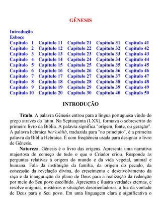 GÊNESIS
Introdução
Esboço
Capítulo 1 Capítulo 11 Capítulo 21 Capítulo 31 Capítulo 41
Capítulo 2 Capítulo 12 Capítulo 22 Capítulo 32 Capítulo 42
Capítulo 3 Capítulo 13 Capítulo 23 Capítulo 33 Capítulo 43
Capítulo 4 Capítulo 14 Capítulo 24 Capítulo 34 Capítulo 44
Capítulo 5 Capítulo 15 Capítulo 25 Capítulo 35 Capítulo 45
Capítulo 6 Capítulo 16 Capítulo 26 Capítulo 36 Capítulo 46
Capítulo 7 Capítulo 17 Capítulo 27 Capítulo 37 Capítulo 47
Capítulo 8 Capítulo 18 Capítulo 28 Capítulo 38 Capítulo 48
Capítulo 9 Capítulo 19 Capítulo 29 Capítulo 39 Capítulo 49
Capítulo 10 Capítulo 20 Capítulo 30 Capítulo 40 Capítulo 50
INTRODUÇÃO
Título. A palavra Gênesis entrou para a língua portuguesa vindo do
grego através do latim. Na Septuaginta (LXX), formava o sobrescrito do
primeiro livro da Bíblia. A palavra significa "origem, fonte, ou geração".
A palavra hebraica ber'eshíth, traduzida para "no princípio", é a primeira
palavra da Bíblia Hebraica. É com freqüência usada para designar o livro
de Gênesis.
Natureza. Gênesis é o livro das origens. Apresenta uma narrativa
majestosa do começo de tudo o que o Criador criou. Responde ás
perguntas relativas à origem do mundo e da vida vegetal, animal e
humana. Fala da instituição da família, da origem do pecado, da
concessão da revelação divina, do crescimento e desenvolvimento da
raça e da inauguração do plano de Deus para a realização da redenção
por meio do Seu povo escolhido. Apresenta e ilustra verdades eternas, e
resolve enigmas, mistérios e situações desorientadoras, à luz da vontade
de Deus para o Seu povo. Em uma linguagem clara e significativa o
 