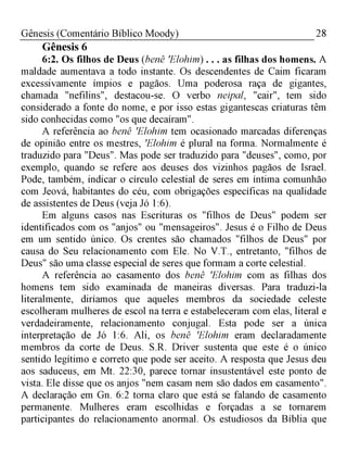 28Gênesis (Comentário Bíblico Moody)
Gênesis 6
6:2. Os filhos de Deus (benê 'Elohim) . . . as filhas dos homens. A
maldade aumentava a todo instante. Os descendentes de Caim ficaram
excessivamente ímpios e pagãos. Uma poderosa raça de gigantes,
chamada "nefilins", destacou-se. O verbo neipal, "cair", tem sido
considerado a fonte do nome, e por isso estas gigantescas criaturas têm
sido conhecidas como "os que decaíram".
A referência ao benê 'Elohim tem ocasionado marcadas diferenças
de opinião entre os mestres, 'Elohim é plural na forma. Normalmente é
traduzido para "Deus". Mas pode ser traduzido para "deuses", como, por
exemplo, quando se refere aos deuses dos vizinhos pagãos de Israel.
Pode, também, indicar o círculo celestial de seres em íntima comunhão
com Jeová, habitantes do céu, com obrigações específicas na qualidade
de assistentes de Deus (veja Jó 1:6).
Em alguns casos nas Escrituras os "filhos de Deus" podem ser
identificados com os "anjos" ou "mensageiros". Jesus é o Filho de Deus
em um sentido único. Os crentes são chamados "filhos de Deus" por
causa do Seu relacionamento com Ele. No V.T., entretanto, "filhos de
Deus" são uma classe especial de seres que formam a corte celestial.
A referência ao casamento dos benê 'Elohim com as filhas dos
homens tem sido examinada de maneiras diversas. Para traduzi-la
literalmente, diríamos que aqueles membros da sociedade celeste
escolheram mulheres de escol na terra e estabeleceram com elas, literal e
verdadeiramente, relacionamento conjugal. Esta pode ser a única
interpretação de Jó 1:6. Ali, os benê 'Elohim eram declaradamente
membros da corte de Deus. S.R. Driver sustenta que este é o único
sentido legítimo e correto que pode ser aceito. A resposta que Jesus deu
aos saduceus, em Mt. 22:30, parece tornar insustentável este ponto de
vista. Ele disse que os anjos "nem casam nem são dados em casamento".
A declaração em Gn. 6:2 torna claro que está se falando de casamento
permanente. Mulheres eram escolhidas e forçadas a se tornarem
participantes do relacionamento anormal. Os estudiosos da Bíblia que
 