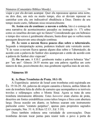 34Números (Comentário Bíblico Moody)
viajar e por ela deviam acampar. Quer ela repousasse apenas uma noite,
ou dois dias, um mês ou muito tempo, eles só deviam repousar ou
caminhar com ela, em indiscutível obediência a Deus. Dentro de uru
tempo muito curto, falharam nisso miseravelmente.
16. Assim era de continuo: a nuvem o cobria. Isto é o começo de
uma narrativa de acontecimentos passados ou instrução (v. 17) sobre
como os israelitas deviam agir no futuro? Considerando que em hebraico
o tempo dos versos é geralmente obscuro, basta dizer que os verbos nesta
passagem descrevem uma situação contínua.
20. Às vezes a nuvem ficava poucos dias sobre o tabernáculo.
Segundo a interpretação acima, podemos traduzir este versículo assim:
"E às vezes a nuvem ficava apenas alguns dias sobre o Tabernáculo; de
acordo com a palavra do Senhor eles acampavam e então de acordo com
a palavra do Senhor eles viajavam".
22. Ou um ano. A E.R.C. geralmente traduz a palavra hebraica "dias"
por "um ano". Gênesis 24:55 mostra que esta palavra significa um certo
número de dias, possivelmente dez; mas geralmente significa mais de um mês.
Números 10
K. As Duas Trombetas de Prata. 10:1-10.
A Experiência anterior de Israel com trombetas está registrada em
Êx. 19:16-20. Ali, palavras de origem cananita e fenícia, ambas falam do
som da trombeta feita de chifre de carneiro que acompanhava os terríveis
trovões e relâmpagos sobre o Monte Sinai. Agora se trata de uma
trombeta inteiramente diferente. Estes hasosrot eram clarins de prata,
descritos em fontes extrabíblicas como tubos longos e finos com abertura
larga. Dessa ocasião em diante, os hebreus usaram este instrumento
particular como "estatuto perpétuo", apenas para propósitos sagrados
(por exemplo, Nm. 31: 6; II Reis 12:13 ; Ed. 3:10).
Deus também ordenou uma variedade de convocações. Duas
trombetas deviam tocar juntas para reunir todo o povo à porta do
 
