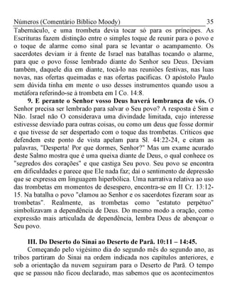 35Números (Comentário Bíblico Moody)
Tabernáculo, e uma trombeta devia tocar só para os príncipes. As
Escrituras fazem distinção entre o simples toque de reunir para o povo e
o toque de alarme como sinal para se levantar o acampamento. Os
sacerdotes deviam ir à frente de Israel nas batalhas tocando o alarme,
para que o povo fosse lembrado diante do Senhor seu Deus. Deviam
também, daquele dia em diante, tocá-lo nas reuniões festivas, nas luas
novas, nas ofertas queimadas e nas ofertas pacíficas. O apóstolo Paulo
sem dúvida tinha em mente o uso desses instrumentos quando usou a
metáfora referindo-se à trombeta em I Co. 14:8.
9. E perante o Senhor vosso Deus haverá lembrança de vós. O
Senhor precisa ser lembrado para salvar o Seu povo? A resposta é Sim e
Não. Israel não O considerava uma divindade limitada, cujo interesse
estivesse desviado para outras coisas, ou como um deus que fosse dormir
e que tivesse de ser despertado com o toque das trombetas. Críticos que
defendem este ponto de vista apelam para Sl. 44:22-24, e citam as
palavras, "Desperta! Por que dormes, Senhor?" Mas um exame acurado
deste Salmo mostra que é uma queixa diante de Deus, o qual conhece os
"segredos dos corações" e que castiga Seu povo. Seu povo se encontra
em dificuldades e parece que Ele nada faz; daí o sentimento de depressão
que se expressa em linguagem hiperbólica. Uma narrativa relativa ao uso
das trombetas em momentos de desespero, encontra-se em II Cr. 13:12­
15. Na batalha o povo "clamou ao Senhor e os sacerdotes fizeram soar as
trombetas". Realmente, as trombetas como "estatuto perpétuo"
simbolizavam a dependência de Deus. Do mesmo modo a oração, como
expressão mais articulada de dependência, lembra Deus de abençoar o
Seu povo.
III.Do Deserto do Sinai ao Deserto de Parã. 10:11 - 14:45.
Começando pelo vigésimo dia do segundo mês do segundo ano, as
tribos partiram do Sinai na ordem indicada nos capítulos anteriores, e
sob a orientação da nuvem seguiram para o Deserto de Parã. O tempo
que se passou não ficou declarado, mas sabemos que os acontecimentos
 