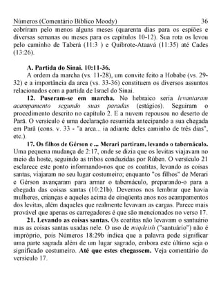 36Números (Comentário Bíblico Moody)
cobriram pelo menos alguns meses (quarenta dias para os espiões e
diversas semanas ou meses para os capítulos 10-12). Sua rota os levou
pelo caminho de Taberá (11:3 ) e Quibrote-Ataavá (11:35) até Cades
(13:26).
A. Partida do Sinai. 10:11-36.
A ordem da marcha (vs. 11-28), um convite feito a Hobabe (vs. 29­
32) e a importância da arca (vs. 33-36) constituem os diversos assuntos
relacionados com a partida de Israel do Sinai.
12. Puseram-se em marcha. No hebraico seria levantaram
acampamento segundo suas paradas (estágios). Seguiram o
procedimento descrito no capítulo 2. E a nuvem repousou no deserto de
Parã. O versículo é uma declaração resumida antecipando a sua chegada
em Parã (cons. v. 33 - "a arca... ia adiante deles caminho de três dias",
etc.).
17. Os filhos de Gérson e ... Merari partiram, levando o tabernáculo.
Uma pequena mudança de 2:17, onde se dizia que os levitas viajavam no
meio da hoste, seguindo as tribos conduzidas por Rúben. O versículo 21
esclarece este ponto informando-nos que os coatitas, levando as coisas
santas, viajaram no seu lugar costumeiro; enquanto "os filhos" de Merari
e Gérson avançaram para armar o tabernáculo, preparando-o para a
chegada das coisas santas (10:21b). Devemos nos lembrar que havia
mulheres, crianças e aqueles acima de cinqüenta anos nos acampamentos
dos levitas, além daqueles que realmente levavam as cargas. Parece mais
provável que apenas os carregadores é que são mencionados no verso 17.
21. Levando as coisas santas. Os coatitas não levavam o santuário
mas as coisas santas usadas nele. O uso de miqdeish ("santuário") não é
impróprio, pois Números 18:29b indica que a palavra pode significar
uma parte sagrada além de um lugar sagrado, embora este último seja o
significado costumeiro. Até que estes chegassem. Veja comentário do
versículo 17.
 