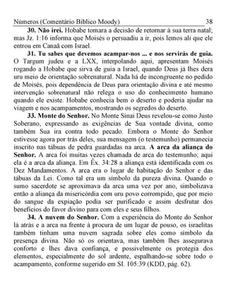 38Números (Comentário Bíblico Moody)
30. Não irei. Hobabe tomara a decisão de retornar à sua terra natal;
mas Jz. 1:16 informa que Moisés o persuadiu a ir, pois lemos ali que ele
entrou em Canaã com Israel.
31. Tu sabes que devemos acampar-nos ... e nos servirás de guia.
O Targum judeu e a LXX, interpolando aqui, apresentam Moisés
rogando a Hobabe que sirva de guia a Israel, quando Deus já lhes dera
uru meio de orientação sobrenatural. Nada há de incongruente no pedido
de Moisés, pois dependência de Deus para orientação divina e até mesmo
intervenção sobrenatural não relega o uso do conhecimento humano
quando ele existe. Hobabe conhecia bem o deserto e poderia ajudar na
viagem e nos acampamentos, mostrando os segredos do deserto.
33. Monte do Senhor. No Monte Sinai Deus revelou-se como Justo
Soberano, expressando as exigências de Sua vontade divina, como
também Sua ira contra todo pecado. Embora o Monte do Senhor
estivesse agora por trás deles, sua mensagem (o testemunho) permanecia
inscrito nas tábuas de pedra guardadas na arca. A arca da aliança do
Senhor. A arca foi muitas vezes chamada de arca do testemunho; aqui
ela é a arca da aliança. Em Êx. 34:28 a aliança está identificada com os
Dez Mandamentos. A arca era o lugar de habitação do Senhor e das
tábuas da Lei. Como tal era um símbolo da pureza divina. Quando o
sumo sacerdote se aproximava da arca uma vez por ano, simbolizava
então a aliança da misericórdia com uru povo corrompido, que por meio
do sangue da expiação podia ser purificado e assim desfrutar dos
benefícios do favor divino para com eles e seus filhos.
34. A nuvem do Senhor. Com a experiência do Monte do Senhor
lá atrás e a arca na frente à procura de um lugar de pouso, os israelitas
também tinham uma nuvem sagrada sobre eles como símbolo da
presença divina. Não só os orientava, mas também lhes assegurava
conforto e lhes dava confiança, e possivelmente os protegia dos
elementos, especialmente do sol ardente, espalhando-se sobre todo o
acampamento, conforme sugerido em SI. 105:39 (KDD, pág. 62).
 