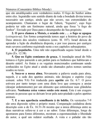 40Números (Comentário Bíblico Moody)
que são amaldiçoados com verdadeiros males. O fogo do Senhor ardeu
entre eles. Ingratidão sem sentido diante de toda a bondade divina tornou
necessário um castigo, ainda que não severo, nas extremidades do
acampamento. Chamaram o lugar de Taberá, "fogueira", cujo fogo
poderia ter sido um fenômeno natural, ainda que fosse "o fogo do
Senhor". Enviado por Deus para o desempenho do Seu propósito.
2. O povo clamou a Moisés, e orando este . . . o fogo se apagou
(extinguiu-se). Em forma comprimida temos aqui a história do povo de
Deus através dos séculos vindouros (cons. Sl. 107). Israel deixou de
aprender a lição da obediência disposta, e por isso passou por castigos
mais severos conforme registrado neste e nos capítulos subseqüentes.
4. O populacho. Uma ralé não especificada seguia Israel desde o
Egito (Êx. 12:38).
5. Que no Egito comíamos de graça. A inundação anual do Nilo
tornava o Egito parecido a um jardim para os beduínos que habitavam o
deserto estéril. As frutas e os vegetais mencionados continuam sendo
conhecidos no Egito atual e ainda são chamados pelos nomes semitas
usados no texto.
6. Seca-se a nossa alma. Novamente a palavra usada para alma,
nepesh, é a sede dos apetites animais; não designa o espírito (veja
coment. sobre 9:6) Foi traduzida para apetite em Ec. 6:7. O povo
estivera por tanto tempo com uma dieta leve que começou a ansiar
(desejar ardentemente) por um alimento que estimulasse suas glândulas
salivares. Nenhuma coisa vemos senão este maná. Este é um exagero
comum às pessoas que se deixam levar pela auto-piedade e pelos apetites
animais.
7. E a sua aparência semelhante à de bdélio. Os versículos 7-9
são uma digressão sobre o próprio maná. Comparação cuidadosa desta
descrição com a de Êx. 16:31-36 mostra que a única diferença entre as
duas narrativas refere-se à cor e ao sabor. Estas diferenças, longe de
apontarem para fontes diferentes, mostram a espontaneidade e liberdade
do autor, a qual um redator ocultada. A vista e o paladar são tão
 