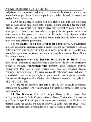 41Números (Comentário Bíblico Moody)
subjetivos que o maná podia ser chamado de branco e também de
amarelado ou perolado (bdélio) e podia ter o sabor de mel para uns e de
azeite fresco para outros.
12. Como a ama. O profeta usa uma figura aqui que não concorda
bem com as idéias ocidentais sobre o papel de um grande líder nacional.
Moisés não está sendo nem humorístico nem sarcástico com o Senhor,
mas apenas O lembra de Sua soberania, pois Ele foi quem deu vida a
essa nação e lhe prometeu uma terra. Portanto, só o Senhor podia
amamentar essa criança e sustentá-la, como uma ama de leite carrega e
alimenta uma criança que mama.
14. Eu sozinho não posso levar a todo este povo. A fragilidade
humana de Moisés aparecem aqui e na linguagem do versículo 15. Suas
palavras estão carregadas de intensa emoção, pois ele se encontra em
situação angustiosa, sentindo que seria um ato de misericórdia se Deus
lhe tirasse a vida.
16. Ajunta-me setenta homens dos anciãos de Israel. Estes
homens se tornaram os organizadores e secretários de Moisés, conforme
indica a palavra superintendentes (shoter; cons. shataru assírio,
"escrever"). Por isso a LXX traduz aqui para o conhecido termo
"escribas" (grammateis). Eles eram realmente "oficiais", mas podiam ter
contribuído para a organização e preservação do registro sagrado.
Devem ser distinguidos dos chefes dos milhares e centenas, etc., de Êx.
18:21-27; Nm. 10:4.
17. Tirarei do Espírito que está sobre ti. Por causa da depressão
emocional de Moisés, Deus reservou algum dom de profecia para dar a
estes anciãos.
18. Santificai-vos. Por quê? Porque Deus ia fazer uma obra
milagrosa (cons. Js. 3:5). O correlativo no Novo Testamento é a certeza
que Deus dá que Ele vai operar milagres nos corações. isto Ele faz, por
exemplo, através da Sua palavra (e através de cada meio de graça). Mas
corações que não estão preparados só podem zombar de tal promessa.
 