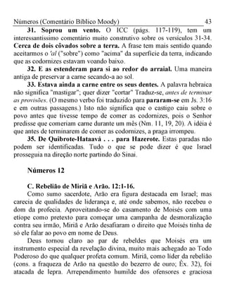 43Números (Comentário Bíblico Moody)
31. Soprou um vento. O ICC (págs. 117-119), tem um
interessantíssimo comentário muito construtivo sobre os versículos 31-34.
Cerca de dois côvados sobre a terra. A frase tem mais sentido quando
aceitarmos o 'al ("sobre") como "acima" da superfície da terra, indicando
que as codornizes estavam voando baixo.
32. E as estenderam para si ao redor do arraial. Uma maneira
antiga de preservar a carne secando-a ao sol.
33. Estava ainda a carne entre os seus dentes. A palavra hebraica
não significa "mastigar"; quer dizer "cortar" Traduz-se, antes de terminar
asprovisões. (O mesmo verbo foi traduzido para pararam-se em Js. 3:16
e em outras passagens.) Isto não significa que o castigo caiu sobre o
povo antes que tivesse tempo de comer as codornizes, pois o Senhor
predisse que comeriam carne durante um mês (Nm. 11, 19, 20). A idéia é
que antes de terminarem de comer as codornizes, a praga irrompeu.
35. De Quibrote-Hataavá . . . para Hazerote. Estas paradas não
podem ser identificadas. Tudo o que se pode dizer é que Israel
prosseguia na direção norte partindo do Sinai.
Números 12
C. Rebelião de Miriã e Arão. 12:1-16.
Como sumo sacerdote, Arão era figura destacada em Israel; mas
carecia de qualidades de liderança e, até onde sabemos, não recebeu o
dom da profecia. Aproveitando-se do casamento de Moisés com uma
etíope como pretexto para começar uma campanha de desmoralização
contra seu irmão, Miriã e Arão desafiaram o direito que Moisés tinha de
só ele falar ao povo em nome de Deus.
Deus tornou claro ao par de rebeldes que Moisés era um
instrumento especial da revelação divina, muito mais achegado ao Todo
Poderoso do que qualquer profeta comum. Miriã, como líder da rebelião
(cons. a fraqueza de Arão na questão do bezerro de ouro; Êx. 32), foi
atacada de lepra. Arrependimento humilde dos ofensores e graciosa
 