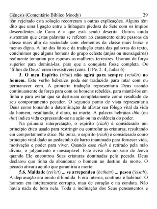 29Gênesis (Comentário Bíblico Moody)
têm rejeitado esta solução recorreram a outras explicações. Alguns têm
dito que uma ligação entre a linhagem piedosa de Sete com os ímpios
descendentes de Caim é a que está sendo descrita. Outros ainda
sustentam que estas palavras se referem ao casamento entre pessoas da
classe mais alta da sociedade com elementos da classe mais baixa e
menos digna. À luz dos fatos e da tradução exata das palavras do texto,
concluímos que alguns homens do grupo celeste (anjos ou mensageiros)
realmente tomaram por esposas as mulheres terrestres. Usaram de força
superior para dominá-las, para que a conquista fosse completa. Os
"filhos de Deus" eram irresistíveis (cons. II Pe. 2: 4; Judas 6).
3. O meu Espírito (rüah) não agirá para sempre (veidôn) no
homem. Este verbo hebraico pode ser traduzido para lutar com ou
permanecer com. A primeira tradução representaria Deus usando
continuamente de força para com os homens rebeldes, para mantê-los em
linha e para evitar que se destruam completamente como resultado de
seu comportamento pecador. O segundo ponto de vista representaria
Deus como tomando a determinação de afastar seu fôlego vital da vida
do homem, resultando, é claro, na morte. A palavra hebraica dün (ou
din) indica vida expressando-se na ação ou na evidência do poder.
Na primeira interpretação, o espírito (rüah) é considerado um
princípio ético usado para restringir ou controlar as criaturas, resultando
em comportamento ético. Na outra, o espírito (rüah) é considerado como
princípio vital dado ao pedacinho de barro inanimado para fornecer vida,
motivação e poder para viver. Quando esse rüah é retirado pela mão
divina, o julgamento é inescapável. Este aviso divino veio de Jeová
quando Ele encontrou Suas criaturas dominadas pelo pecado. Deus
declarou que tinha de abandonar o homem ao destino da morte. O
pecado ativara aquilo que garantiria a morte.
5,6. Maldade (rei'eit) ... se arrependeu (heiham) ... pesou ('eisab).
A depravação era muito difundida. E era interna, contínua e habitual. O
homem era inteiramente corrupto, mau de coração e na conduta. Não
havia nada de bom nele. Toda a inclinação dos Seus pensamentos e
 