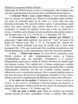 44Números (Comentário Bíblico Moody)
intercessão de Moisés trouxe a cura e a restauração, mas só depois dos
sete dias regulamentares de exclusão para a purificação de um leproso.
1. Falaram Miriã e Arão contra Moisés. O texto hebraico torna
claro no começo do capítulo que Miriã foi a instigadora desta rebelião;
seu nome foi colocado antes do de Arão, e o verbo falar tem uma
desinência feminina. Por causa da mulher cusita. A circunstância usada
pelos dois como pretexto para criticar Moisés foi o seu segundo
casamento. O restante do capítulo revela que a base da crítica foi a
inveja. A mulher cusita (etíope) era provavelmente uma cusita asiática e
não africana (cons. Gn. 2:13; 10:6-8; Hc. 3:7; Heródoto, VII. 70).
2. Porventura tem falado o Senhor somente por Moisés? A
preposição b (por) pode significar "por meio de", "com" ou mesmo "de
dentro de" Moisés (cons. Rm. 1: 17, ek, "de dentro de", citando Hc.
2:4b). Esta última tradução está mais de acordo com o tema desta
passagem (Nm. 12:8), que mostra que Deus escolheu comunicar-se com
Moisés diretamente, e não indiretamente, como fez com outros profetas.
3. Era . . . Moisés mui manso. Às vezes faz-se a pergunta, como
Moisés poderia ter sido verdadeiramente manso se buscou
reconhecimento para sua mansidão, elogiando-se a si mesmo?
Hengstenberg sugere que o caráter de Moisés não deve ser medido pelo
dos homens comuns. Este capítulo por si mesmo ensina que o profeta
tinha um relacionamento tão íntimo com Deus que podia falar a verdade
objetivamente, conforme ela lhe era revelada, mesmo quando se
relacionava com a sua própria natureza. Mas a resposta também pode ser
que esta obra seja a de um shoter divinamente inspirado (11:16), como a
narrativa da morte e sepultamento de Moisés em outras notas editoriais.
6. Se entre vós há profeta. O hebraico diz, se houver profeta do
Senhor, eu me revelarei. O hebraico é fora do comum mas possível. A
gramática apresenta a sobrevivência de uma forma de linguagem muito
antiga (UgariticManual, C.H. Gordon, pág. 46).
7. Fiel em toda a minha casa. Deus se revelava aos profetas
comuns através de meios secundários (visões e sonhos). Mas sendo
 