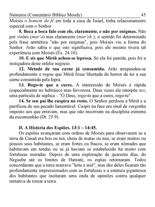 45Números (Comentário Bíblico Moody)
Moisés o homem da fé em toda a casa de Israel, tinha relacionamento
especial com o Senhor.
8. Boca a boca falo com ele, claramente, e não por enigmas. Não
por visões (mar’a) mas claramente (mar’eh ); o sentido foi determinado
pela frase antitética "não por enigmas", pois Moisés viu a forma do
Senhor. Arão sabia o que isto significava, pois ele mesmo tivera tal
experiência com Moisés (Êx. 24:10).
10. E eis que Miriã achou-se leprosa. Só ela foi punida, pois foi a
instigadora deste infeliz negócio.
12. Metade de sua carne já consumida. Arão arrependeu-se
profundamente e rogou que Miriã fosse libertada do horror de ter a sua
carne consumida pela lepra.
13. Rogo-te que a cures. A intercessão de Moisés é rápida
(especialmente no hebraico) mas fervorosa. Duas vezes ele interpõe nei,
uma partícula de súplica - "Ó Deus, rogo-te que a cures, rogo-te".
14. Se seu pai lhe cuspira no rosto. O Senhor perdoou a Miriã e a
purificou de seu pecado lamentável. Cuspir na face era sinal de vergonha
imposto aos que erravam, mas que não incorriam na disciplina extrema
da excomunhão (Dt. 25:9).
D. A História dos Espiões. 13:1 - 14:45.
Os espiões avançaram com ordens de Moisés para observarem se a
terra de Canaã era boa ou má, cheia de matas ou nua, se eram muitos ou
poucos seus habitantes, se eram fortes ou fracos, se eram nômades que
habitavam em tendas ou se já haviam se estabelecido há muito com
fortalezas muradas. Depois de uma exploração de quarenta dias, do
Neguebe até os limites de Hamate, os espias retornaram. Todos
concordaram que a terra marrava "leite e mel", mas dez deles ficaram tão
profundamente impressionados com as fortalezas e a estatura gigantesca
dos habitantes que incitaram uma onda de opiniões contra qualquer
tentativa de tomar a terra.
 