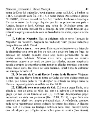 47Números (Comentário Bíblico Moody)
nome de Deus foi traduzido Jeová algumas vezes na E.R.C. e Senhor na
E.R.A. De acordo com Êx. 3:14,15, o nome indica Deus como o grande
"EU SOU", eterno e pessoal em Seu Ser. Também lembrava a Israel que
Ele era o Autor da Aliança. Aquele que fez as promessas aos pais -
Abraão, Isaque e Jacó. Colocar este nome da Divindade como um
prefixo a um nome pessoal foi o começo de uma grande tradição que
enfrentou o progressivo teste com as divindades cananitas, especialmente
Baal.
17. Subi ao Neguebe. Eles se dirigiram pala o norte, "através do
Neguebe" ou "deserto". Neguebe foi traduzido "sul" (outras traduções)
porque fica ao sul de Canaã.
18. Vede a terra. . . e o povo. Este reconhecimento teve a intenção
de determinar se a terra era boa ou não, se o povo era forte ou fraco, se
habitava em cidades muradas como seus donos permanentes ou em
tendas como beduínos. Séculos mais tarde, quando os assírios
inventaram a guerra por meio do cerco das cidades, usaram maquinaria
pesada e grupos de engenharia para tomar as cidades muradas; e mesmo
então levava anos. Do ponto de vista humano, Israel tinha de enfrentar
um inimigo formidável.
21. O deserto de Zim até Reobe, à entrada de Hamate. Viajaram
de um local que ficava bem ao norte de Cades até uma cidade chamada
Reobe, que ficava perto ou "na direção" da entrada do antigo reino de
Hamate, cuja antiguidade se reflete em Gn. 10:18.
22. Edificada sete anos antes de Zoã. Zoã era a grega Tanis, uma
cidade à leste do delta do Nilo. Tal como a hebraica Sor tornou-se a
grega Tyr (o), So'an tornou-se Tan (is). Hebrom desempenhou papel
importante na vida dos patriarcas (Gn. 13:18; 23:19), o que faria este
versículo se referir aos tempos pré-abraâmicos. A referência, contudo,
pode ser à reconstrução dessas cidades no tempo dos hicsos. A ligação
entre Zoã e Hebrom na tradução hebraica teria mais provavelmente
ocorrido depois que o Egito esteve sob o governo semita (dos hicsos),
 