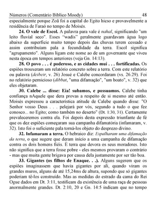 48Números (Comentário Bíblico Moody)
especialmente porque Zoã foi a capital do Egito hicso e provavelmente a
residência de Faraó no tempo de Moisés.
24. O vale de Escol. A palavra para vale é nahal, significando "um
leito fluvial seco". Esses “wadis” geralmente guardavam água logo
abaixo da superfície muito tempo depois das chuvas terem cessado e
assim contribuíam pala a fecundidade da terra. Escol significa
"agrupamento". Alguns ligam este nome ao de um governante que viveu
nesta época em tempos anteriores (veja Gn. 14:13).
28. O povo . . . é poderoso, e as cidades mui . . . fortificadas. Os
espiões trouxeram um relatório concreto sobre a terra. Com este relatório
ou palavra (deibeir, v. 26) Josué e Calebe concordaram (vs. 26.29). Foi
no relatório pernicioso (dibbat, "uma difamação", "um boato", v. 32) que
eles objetaram.
30. Calebe ... disse: Eia! subamos, e possuamos. Calebe tinha
confiança nAquele que dera provas a respeito de si mesmo até então.
Moisés expressou a característica atitude de Calebe quando disse: "O
Senhor vosso Deus . . . pelejará por vós, segundo a tudo o que fez
conosco... no Egito; como também no deserto" (Dt. 1:30, 31). Certamente
prevaleceremos contra ela. Foi depois desta expressão triunfante de fé
que os dez espiões começaram sua campanha difamatória (infamaram, v.
32). Isto foi o suficiente pala torná-los objeto do desprezo divino.
32. Infamaram a terra. O hebraico diz: Espalharam uma difamação
da terra, o que sugere que deram início a uma campanha de difamação
contra os dois homens fiéis. È terra que devora os seus moradores. Isto
não significa que a terra fosse pobre - eles mesmos provaram o contrário
- mas que muita gente brigava por causa dela justamente por ser tão boa.
33. Gigantes (os filhos de Enaque. . .). Alguns sugerem que os
espiões imaginassem que havia gigantes por ali, quando viram os
grandes muros, alguns de até 15,24ms de altura, supondo que só gigantes
poderiam tê-los construído. Mas as medidas do estrado da cama do Rei
Ogue dados em Dt. 3:11, testificam da existência de uma raça de pessoas
anormalmente grandes. Dt. 2:10, 20 e Gn. 14:5 indicam que no tempo
 
