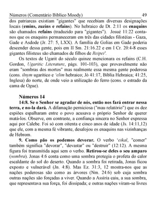 49Números (Comentário Bíblico Moody)
dos patriarcas existiam "gigantes" que recebiam diversas designações
locais (emins, zuzins e refains). No hebraico de Dt. 2:11 os enaquins
são chamados refains (traduzido para "gigantes"). Josué 11:22 conta-
nos que os enaquins permaneceram em três das cidades filistéias - Gaza,
Gade e Asdode (Jr. 27: 5, LXX). A família de Golias em Gade poderia
descender dessa gente, pois em II Sm. 21:16.22 e em I Cr. 20:4-8 esses
gigantes filisteus são chamados de filhos de Reipei'.
Os textos de Ugarit do século quinze mencionara os refains (C.H.
Gordon, Ugaritic Literature, págs. 101-103), que provavelmente não
eram "sombras dos mortos" mas realmente essa mesma gente poderosa
(cons. ilnym ugarítico e ‘elim hebraico; Jó 41:17, Bíblia Hebraica; 41:25,
Inglesa) do norte, de onde veio a utilização do ferro (cons. o estrado da
cama de Ogue).
Números 14
14:8. Se o Senhor se agradar de nós, então nos fará entrar nessa
terra, e no-la dará. A difamação perniciosa ("mau relatório") que os dez
espiões espalharam entre o povo acusava o próprio Senhor de querer
matá-los. Observe, em contraste, a confiança sincera no Senhor expressa
aqui por Calebe. Foi só com oitenta e cinco anos de idade (Js. 14:11,12)
que ele, com a mesma fé vibrante, desalojou os enaquins nas vizinhanças
de Hebrom.
9. Como pão os podemos devorar. O verbo ‘eikal, "comer"
também significa "devorar", "devastar" ou "destruir" (12:12). A mesma
figura foi transmitida aqui sem o verbo. Retirou-se deles o seu amparo
(sombra). Jonas 4:6 conta como uma sombra protegia o profeta do calor
escaldante do sol do deserto. Quando a sombra foi retirada, Jonas ficou
exposto e vulnerável (Jn. 4:8). Mas Ez. 31:3, 12 mostra-nos que as
nações poderosas são como as árvores (Nm. 24:6) sob cuja sombra
outras nações são forçadas a viver. Quando a Assíria caiu, a sua sombra,
que representava sua força, foi dissipada; e outras nações viram-se livres
 