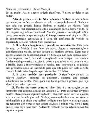 50Números (Comentário Bíblico Moody)
do seu poder. Assim o texto poderia significar, "Retirou-se deles o seu
poder".
15,16. As gentes. . . dirão: Não podendo o Senhor. A beleza desta
passagem jaz no fato de Moisés ter sido zeloso pela honra do Senhor e
não pela sua própria honra. Embora o espírito de Moisés fosse
maravilhoso, sua argumentação em si era apenas parcialmente válida. Se
Deus agisse segundo o conselho de Moisés, jamais teria castigado o Seu
povo, com medo de que os pagãos O interpretassem mal. A parte válida
da argumentação centraliza-se à volta da confiança de Moisés na
capacidade de Deus realizar Suas promessas.
18. O Senhor é longânimo, e grande em misericórdia. Esta parte
do rogo de Moisés é em favor do povo. Agora a argumentação é
completamente válida, porque declara os motivos divinos. Deus não é
apenas grande em misericórdia mas é o Justo que não pode apenas livrar-
se do culpado, isto é, deixando a iniqüidade sem castigo. Esta verdade
fundamental que ensina a expiação pelo sangue substitutivo permeia toda
a Bíblia. Deus é misericordioso e perdoa, não ignorando a iniqüidade
mas providenciando um substituto para que Ele possa ser tanto o Justo
como o Justificador daqueles que crêem (Rm. 3:21-26).
19. E como também tens perdoado. O significado da raiz da
palavra perdoar, "suportai ou agüentar", sustenta este aspecto
substitutivo do perdão. Pois, para que Deus perdoe é preciso que haja
alguém que sofra o pecado.
21. Porém tão certo como eu vivo. Esta é a introdução de um
juramento que continua através do versículo 23. Para esclarecer diversos
pontos, oferecemos a seguinte tradução: 'Tão certo como eu vivo e como
a terra se encherá da glória do Senhor, nenhum dos homens que viram a
minha glória e os sinais que realizei no Egito e no deserto, mas que agora
me tentaram dez vezes e não deram ouvidos a minha voz, verá a terra
que eu jurei dar a seus pais". A décupla tentação parece referir-se aos dez
espiões ineptos.
 