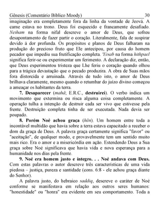 30Gênesis (Comentário Bíblico Moody)
imaginação era completamente fora da linha da vontade de Jeová. A
carne estava no trono. Deus foi esquecido e francamente desafiado.
Neiham na forma nifal descreve o amor de Deus, que sofreu
desapontamento de fazer partir o coração. Literalmente, fala de suspirar
devido à dor profunda. Os propósitos e planos de Deus falharam na
produção do precioso fruto que Ele antecipou, por causa do homem
pecador que impediu sua frutificação completa. 'Eisab na forma hithpael
significa ferir-se ou experimentar um ferimento. A declaração diz, então,
que Deus experimentou tristeza que Lhe feriu o coração quando olhou
para a trágica devastação que o pecado produzira. A obra de Suas mãos
fora distorcida e arruinada. Através de tudo isto, o amor de Deus
brilhava claramente, mesmo quando o retumbar do juízo divino começou
a ameaçar os habitantes da terra.
7. Desaparecer (mahâ; E.R.C., destruirei). O verbo indica um
movimento que extermina ou risca alguma coisa completamente. A
operação tulha a intenção de destruir cada ser vivo que estivesse pela
frente. Destruição completa tinha de ser executada. Nada devia ser
poupado.
8. Porém Noé achou graça (hên). Um homem entre toda a
incontável multidão que havia sobre a terra estava capacitado a receber o
dom da graça de Deus. A palavra graça certamente significa "favor" ou
"aceitação", de qualquer modo, e provavelmente tem um sentido muito
mais rico. Era o amor e a misericórdia em ação. Estendendo Deus a Sua
graça sobre Noé significava que havia vida e nova esperança para a
humanidade nos dias pela frente.
9. Noé era homem justo e íntegro. . . Noé andava com Deus.
Com estas palavras o autor descreve três características de uma vida
piedosa - justiça, pureza e santidade (cons. 6:8 - ele achou graça diante
do Senhor).
A palavra justo, do hebraico saddiq, descreve o caráter de Noé
conforme se manifestava em relação aos outros seres humanos:
"honestidade" ou "honra" era evidente em seu comportamento. Toda a
 