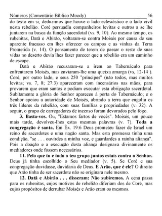 56Números (Comentário Bíblico Moody)
do texto em si, deduzimos que houve o lado eclesiástico e o lado civil
nesta rebelião. Coré persuadiu companheiros levitas e outros a se lhe
juntarem na busca da função sacerdotal (vs. 9, 10). Ao mesmo tempo, os
rubenitas, Datã e Abirão, voltaram-se contra Moisés por causa de seu
aparente fracasso em lhes oferecer os campos e as vinhas da Terra
Prometida (v. 14). O pensamento de terem de passar o resto de suas
vidas no deserto devia lhes fazer parecer que a rebelião era um caminho
de escape.
Datã e Abirão recusaram-se a irem ao Tabernáculo para
enfrentarem Moisés, mas enviaram-lhe uma queixa amarga (vs, 12-14 ).
Coré, por outro lado, e seus 250 "príncipes" (não todos, mas muitos
levitas; vs. 7, 8; 27:3) apareceram com incensários nas mãos, para
provarem que eram santos e podiam executar esta obrigação sacerdotal.
Subitamente a glória do Senhor apareceu à porta do Tabernáculo; e o
Senhor apoiou a autoridade de Moisés, abrindo a terra que engoliu os
três lideres da rebelião, com suas famílias e propriedades (v. 32). A
seguir, o grupo de carregadores de incenso foram devorados pelo fogo.
3. Basta-vos. Ou, "Estamos fartos de vocês". Moisés, um pouco
mais tarde, devolveu-lhes estas mesmas palavras (v. 7). Toda a
congregação é santa. Em Êx. 19:6 Deus prometeu fazer de Israel um
reino de sacerdotes e uma nação santa. Mas esta promessa tinha uma
condição, "se . . . ouvirdes a minha voz, e guardardes a rainha aliança".
Pois a doação e a execução desta aliança designava divinamente os
mediadores onde fossem necessários.
11. Pelo que tu e todo o teu grupo juntos estais contra o Senhor.
Deus já tinha escolhido o Seu mediador (v. 5). Se Coré e sua
congregação duvidasse, duvidaria de Deus. E Arão, que é ele? O direito
que Arão tinha de ser sacerdote não se originara nele mesmo.
12. Datã e Abirão . . . disseram: Não subiremos. A cena passa
para os rubenitas, cujos motivos de rebelião diferiam dos de Coré, mas
cujos propósitos de derrubar Moisés e Arão eram os mesmos.
 
