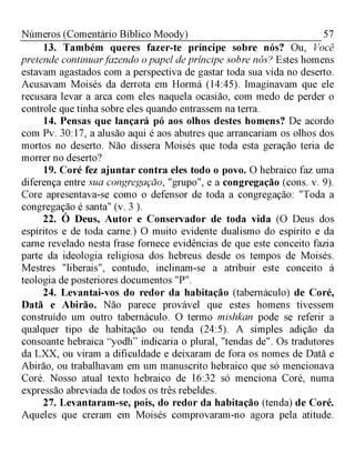 57Números (Comentário Bíblico Moody)
13. Também queres fazer-te príncipe sobre nós? Ou, Você
pretende continuarfazendo opapel de príncipe sobre nós? Estes homens
estavam agastados com a perspectiva de gastar toda sua vida no deserto.
Acusavam Moisés da derrota em Hormá (14:45). Imaginavam que ele
recusara levar a arca com eles naquela ocasião, com medo de perder o
controle que tinha sobre eles quando entrassem na terra.
14. Pensas que lançará pó aos olhos destes homens? De acordo
com Pv. 30:17, a alusão aqui é aos abutres que arrancariam os olhos dos
mortos no deserto. Não dissera Moisés que toda esta geração teria de
morrer no deserto?
19. Coré fez ajuntar contra eles todo o povo. O hebraico faz uma
diferença entre sua congregação, "grupo", e a congregação (cons. v. 9).
Core apresentava-se como o defensor de toda a congregação: "Toda a
congregação é santa" (v. 3 ).
22. Ó Deus, Autor e Conservador de toda vida (O Deus dos
espíritos e de toda carne.) O muito evidente dualismo do espírito e da
carne revelado nesta frase fornece evidências de que este conceito fazia
parte da ideologia religiosa dos hebreus desde os tempos de Moisés.
Mestres "liberais", contudo, inclinam-se a atribuir este conceito à
teologia de posteriores documentos "P".
24. Levantai-vos do redor da habitação (tabernáculo) de Coré,
Datã e Abirão. Não parece provável que estes homens tivessem
construído um outro tabernáculo. O termo mishkan pode se referir a
qualquer tipo de habitação ou tenda (24:5). A simples adição da
consoante hebraica “yodh” indicaria o plural, "tendas de". Os tradutores
da LXX, ou viram a dificuldade e deixaram de fora os nomes de Datã e
Abirão, ou trabalhavam em um manuscrito hebraico que só mencionava
Coré. Nosso atual texto hebraico de 16:32 só menciona Coré, numa
expressão abreviada de todos os três rebeldes.
27. Levantaram-se, pois, do redor da habitação (tenda) de Coré.
Aqueles que creram em Moisés comprovaram-no agora pela atitude.
 