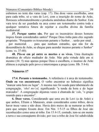 59Números (Comentário Bíblico Moody)
culminou no teste das varas (cap. 17). Das doze varas escolhidas, uma
para cada tribo, só a vara de Levi, com a inscrição do nome de Arão,
floresceu sobrenaturalmente e produziu amêndoas diante do Senhor. Esta
vara teve de ser guardada na arca como um testemunho contra toda e
qualquer tentativa futura de rejeitar a escolha divina da família
mediatorial.
37. Porque santos são. Por que os incensários desses homens
ímpios foram considerados santos? Porque Deus tinha para eles sagrado
propósito. "Porquanto os trouxeram perante o Senhor.. . serão por sinal. .
. por memorial. . . para que nenhum estranho, que não for da
descendência de Arão, se chegue para acender incenso perante o Senhor"
(cons. vs. 37-40).
48. Pôs-se em pé entre os mortos e os vivos. Uma ilustração
dramática do ofício mediador de Arão. Não pela virtude dele em si
mesmo (16: 5) mas apenas porque Deus o escolhera, o incenso de Arão
efetuou a expiação pelo povo e interrompeu a praga (cons. Hb. 5:4-6).
Números 17
17:4. Perante o testemunho. A referência é à arca do testemunho.
Onde eu vos encontrarei. O verbo encontrar no hebraico significa
"marcar uma hora ou lugar". A mesma raiz foi usada para tabernáculo da
congregação, ‘ohel m o’ed, significando "a tenda da hora e do lugar
marcados". A congregação algumas vezes é chamada de ‘eda, "o grupo
reunido para o encontro".
6. Doze varas. Considerando que uma era de Levi (a de Arão) e
que ambos, Efraim e Manassés, eram considerados como tribos, devia
haver treze varas e não doze. Havia dois meios de se numerar as tribos
para que sempre fossem doze. Em Nm. 1:5-15 os filhos de José são
reconhecidos como uma só tribo. Em 13:4-15, contudo, tem-se em mente
a terra e sua conseqüente divisão; por isso a tribo de José foi subdividida
 