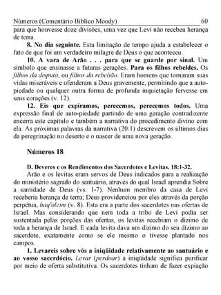 60Números (Comentário Bíblico Moody)
para que houvesse doze divisões, uma vez que Levi não recebeu herança
de terra.
8. No dia seguinte. Esta limitação de tempo ajuda a estabelecer o
fato de que foi um verdadeiro milagre de Deus o que aconteceu.
10. A vara de Arão . . . para que se guarde por sinal. Um
símbolo que ensinasse a futuras gerações. Para os filhos rebeldes. Os
filhos da disputa, oufilhos da rebelião. Eram homens que tornaram suas
vidas miseráveis e ofenderam a Deus gravemente, permitindo que a auto-
piedade ou qualquer outra forma de profunda inquietação fervesse em
seus corações (v. 12).
12. Eis que expiramos, perecemos, perecemos todos. Uma
expressão final de auto-piedade partindo de uma geração contradizente
encerra este capítulo e também a narrativa do procedimento divino com
ela. As próximas palavras da narrativa (20:1) descrevem os últimos dias
da peregrinação no deserto e o nascer de uma nova geração.
Números 18
D. Deveres e os Rendimentos dos Sacerdotes e Levitas. 18:1-32.
Arão e os levitas eram servos de Deus indicados para a realização
do ministério sagrado do santuário, através do qual Israel aprendia Sobre
a santidade de Deus (vs. 1-7). Nenhum membro da casa de Levi
receberia herança de terra; Deus providenciou por eles através da porção
perpétua, haq'oleim (v. 8). Esta era a parte dos sacerdotes nas ofertas de
Israel. Mas considerando que nem toda a tribo de Levi podia ser
sustentada pelas porções das ofertas, os levitas recebiam o dízimo de
toda a herança de Israel. E cada levita dava um dízimo do seu dízimo ao
sacerdote, exatamente como se ele mesmo o tivesse plantado nos
campos.
1. Levareis sobre vós a iniqüidade relativamente ao santuário e
ao vosso sacerdócio. Levar (perdoar) a iniqüidade significa purificar
por meio de oferta substitutiva. Os sacerdotes tinham de fazer expiação
 