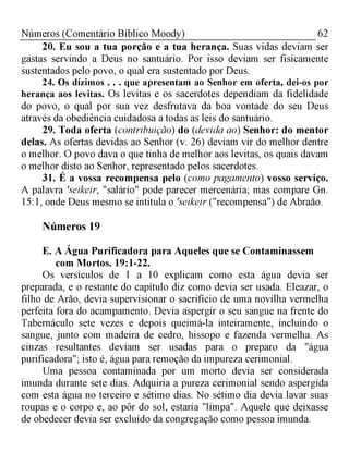 62Números (Comentário Bíblico Moody)
20. Eu sou a tua porção e a tua herança. Suas vidas deviam ser
gastas servindo a Deus no santuário. Por isso deviam ser fisicamente
sustentados pelo povo, o qual era sustentado por Deus.
24. Os dízimos . . . que apresentam ao Senhor em oferta, dei-os por
herança aos levitas. Os levitas e os sacerdotes dependiam da fidelidade
do povo, o qual por sua vez desfrutava da boa vontade do seu Deus
através da obediência cuidadosa a todas as leis do santuário.
29. Toda oferta (contribuição) do (devida ao) Senhor: do mentor
delas. As ofertas devidas ao Senhor (v. 26) deviam vir do melhor dentre
o melhor. O povo dava o que tinha de melhor aos levitas, os quais davam
o melhor disto ao Senhor, representado pelos sacerdotes.
31. É a vossa recompensa pelo (como pagamento) vosso serviço.
A palavra 'seikeir, "salário" pode parecer mercenária; mas compare Gn.
15:1, onde Deus mesmo se intitula o 'seikeir ("recompensa") de Abraão.
Números 19
E. A Água Purificadora para Aqueles que se Contaminassem
com Mortos. 19:1-22.
Os versículos de 1 a 10 explicam como esta água devia ser
preparada, e o restante do capítulo diz como devia ser usada. Eleazar, o
filho de Arão, devia supervisionar o sacrifício de uma novilha vermelha
perfeita fora do acampamento. Devia aspergir o seu sangue na frente do
Tabernáculo sete vezes e depois queimá-la inteiramente, incluindo o
sangue, junto com madeira de cedro, hissopo e fazenda vermelha. As
cinzas resultantes deviam ser usadas para o preparo da "água
purificadora"; isto é, água para remoção da impureza cerimonial.
Uma pessoa contaminada por um morto devia ser considerada
imunda durante sete dias. Adquiria a pureza cerimonial sendo aspergida
com esta água no terceiro e sétimo dias. No sétimo dia devia lavar suas
roupas e o corpo e, ao pôr do sol, estaria "limpa". Aquele que deixasse
de obedecer devia ser excluído da congregação como pessoa imunda.
 