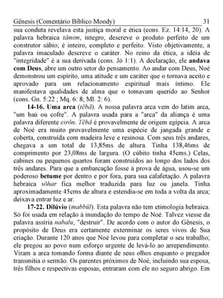 31Gênesis (Comentário Bíblico Moody)
sua conduta revelava esta justiça moral e ética (cons. Ez. 14:14, 20). A
palavra hebraica tâmim, íntegro, descreve o produto perfeito de um
construtor sábio; é inteiro, completo e perfeito. Visto objetivamente, a
palavra imaculado descreve o caráter. No reino da ética, a idéia de
"integridade" é a sua derivada (cons. Jó 1:1). A declaração, ele andava
com Deus, abre um outro setor do pensamento. Ao andar com Deus, Noé
demonstrou um espírito, uma atitude e um caráter que o tornava aceito e
aprovado para um relacionamento espiritual mais íntimo. Ele
manifestava qualidades de alma que o tomavam querido ao Senhor
(cons. Gn. 5:22 ; Mq. 6: 8; Ml. 2: 6).
14-16. Uma arca (têbâ). A nossa palavra arca vem do latim arca,
"um baú ou cofre". A palavra usada para a "arca" da aliança é uma
palavra diferente eirôn. Têbâ é provavelmente de origem egípcia. A arca
de Noé era muito provavelmente uma espécie de jangada grande e
coberta, construída com madeira leve e resinosa. Com seus três andares,
chegava a um total de 13,85ms de altura. Tinha 138,46ms de
comprimento por 23,08ms de largura. (O cúbito tinha 45cms.) Celas,
cabines ou pequenos quartos foram construídos ao longo dos lados dos
três andares. Para que a embarcação fosse à prova de água, usou-se um
poderoso betume por dentro e por fora, para sua calafetação. A palavra
hebraica sôhar fica melhor traduzida para luz ou janela. Tinha
aproximadamente 45crns de altura e estendia-se em toda a volta da arca;
deixava entrar luz e ar.
17-22. Dilúvio (mabbül). Esta palavra não tem etimologia hebraica.
Só foi usada em relação à inundação do tempo de Noé. Talvez viesse da
palavra assíria nabalu, "destruir". De acordo com o autor do Gênesis, o
propósito de Deus era certamente exterminar os seres vivos de Sua
criação. Durante 120 anos que Noé levou para completar o seu trabalho;
ele pregou ao povo num esforço urgente de levá-lo ao arrependimento.
Viram a arca tomando forma diante de seus olhos enquanto o pregador
transmitia o sermão. Os parentes próximos de Noé, incluindo sua esposa,
três filhos e respectivas esposas, entraram com ele no seguro abrigo. Em
 