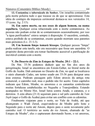 64Números (Comentário Bíblico Moody)
13. Contamina o tabernáculo do Senhor. Um israelita contaminado
pela morte poluiria tudo o que tocasse ou de que se aproximasse. Esta
idéia do contágio da impureza cerimonial destaca-se nos versículos 14,
15 (cons. Ag. 2:13).
16. Em outro morto, ou nos ossos de algum homem, ou numa
sepultura. Qualquer coisa relacionada com a morte contaminava. As
pessoas não podiam evitar de se contaminarem ocasionalmente; por isso
"a água purificadora" estava sempre à disposição. O sacerdote, contudo,
estava proibido de se contaminar, exceto quando morriam seus parentes
mais próximos (Lv. 21:1-3).
18. Um homem limpo tomará hissopo. Qualquer pessoa "limpa"
podia realizar esta tarefa; não era necessário que fosse um sacerdote. O
propósito desta provisão era tomar facilmente acessível a purificação do
inevitável contato com a morte.
V. Do Deserto de Zim às Estepes de Moabe. 20:1 - 22:1.
De Nm. 33:36 podemos deduzir que no fim dos anos da
peregrinação, Israel se encontrava em Eziom-Geber, no litoral norte do
Golfo de Ácaba. Dali entraram no Deserto de Zim, no qual se localizava
o oásis chamado Cades, um termo usado em 33-36 para designar uma
área extensa. Pediram passagem pelo Edom através da antiga rota
comercial, o caminho real, mas o pedido não foi aceito. Estes capítulos
indicam que Edom, Moabe, os amorreus e os cananitas controlavam
muitas fortalezas estabelecidas no Neguebe e Transjordânia. Estando
acampados no Monte Hor, Israel lutou contra Arade, o cananeu, e o
derrotou. A esta altura (21:4) seguiram para o sul pelo caminho de Yam
Suph (aqui o Golfo de Ácaba) para evitar um conflito com os edomitas.
Finalmente viajaram para o norte, no Vale de Arabá, até que
alcançaram o Wadi Zered, esquivando-se de Moabe pelo leste e
Seguindo para o norte até Amom, depois para o oeste novamente pelo
caminho real. O território ao norte do rio Amom, chamado de "as
Estepes de Moabe", eles o capturaram derrotando Seom, o rei amorreu,
 