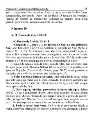 65Números (Comentário Bíblico Moody)
que o conquistara dos moabitas. Mais terras a leste do Jordão foram
conquistadas, derrotando Ogue, rei de Basã. O restante de Números
(depois da história de Balaão) foi dedicada ao preparo desta nova
geração para maiores conquistas a oeste do Jordão.
Números 20
A. O Deserto de Zim. 20:1-21.
1) O Pecado de Moisés. 20: 1-13.
I. Chegando . . . Israel . . . ao deserto de Zim, no mês primeiro.
Zim (Sin) fica entre o aclive do Acrabim, a sudoeste do Mar Morto, e
Cades (20: 16; 34: 3). Embora o ano não fosse mencionado, deve ter
Sido no fim do trigésimo nono ou o quadragésimo ano depois do Êxodo.
Pois eles prosseguiram de Cades para o Monte Hor (20:22), onde Arão
morreu; e 33:38 nos conta que ele morreu no quadragésimo ano.
5. Não é de cereais, nem de figos, nem de rides, nem de romãs, nem
de água para beber. Quando Nelson Gluek descreve a importância da
água no Neguebe (Rivers in the Desert, págs. 20-25) torna plausível a
simpática atitude divina para com esta queixa (pág. 16).
8. Falai à rocha, e dará a sua água. Uma rocha dando água, indica
que esta água da rocha era a coisa esperada. O milagre consistia em
Moisés saber qual a rocha que estava pronta a dar água e no fato de que
tinha apenas de lhe falar.
10. Ouvi, agora, rebeldes, porventura faremos sair água. Salmo
106:32, 33 dá o comentário divino sobre estas palavras. O povo estava
zangado com Moisés, "tornando seu espírito amargo a ponto de proferir
palavras ásperas". Não foi Deus, mas Moisés que ficou zangado com o
povo. Por isso o pronome nós oculto, era uma forma de blasfêmia.
II. Feriu a rocha duas vezes. Se Moisés tivesse apenas falado à
rocha, conforme orientação do Senhor, o milagre teria destacado o poder
 