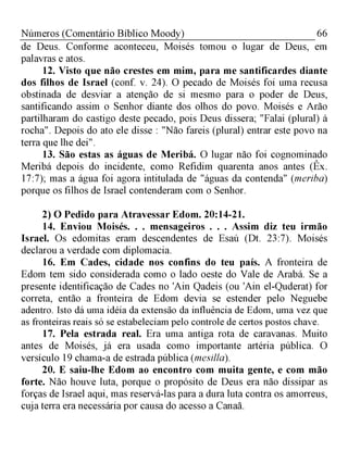 66Números (Comentário Bíblico Moody)
de Deus. Conforme aconteceu, Moisés tomou o lugar de Deus, em
palavras e atos.
12. Visto que não crestes em mim, para me santificardes diante
dos filhos de Israel (conf. v. 24). O pecado de Moisés foi uma recusa
obstinada de desviar a atenção de si mesmo para o poder de Deus,
santificando assim o Senhor diante dos olhos do povo. Moisés e Arão
partilharam do castigo deste pecado, pois Deus dissera; "Falai (plural) à
rocha". Depois do ato ele disse : "Não fareis (plural) entrar este povo na
terra que lhe dei".
13. São estas as águas de Meribá. O lugar não foi cognominado
Meribá depois do incidente, como Refidim quarenta anos antes (Êx.
17:7); mas a água foi agora intitulada de "águas da contenda" (meriba)
porque os filhos de Israel contenderam com o Senhor.
2) O Pedido para Atravessar Edom. 20:14-21.
14. Enviou Moisés. . . mensageiros . . . Assim diz teu irmão
Israel. Os edomitas eram descendentes de Esaú (Dt. 23:7). Moisés
declarou a verdade com diplomacia.
16. Em Cades, cidade nos confins do teu país. A fronteira de
Edom tem sido considerada como o lado oeste do Vale de Arabá. Se a
presente identificação de Cades no 'Ain Qadeis (ou 'Ain el-Quderat) for
correta, então a fronteira de Edom devia se estender pelo Neguebe
adentro. Isto dá uma idéia da extensão da influência de Edom, uma vez que
as fronteiras reais só se estabeleciam pelo controle de certos postos chave.
17. Pela estrada real. Era uma antiga rota de caravanas. Muito
antes de Moisés, já era usada como importante artéria pública. O
versículo 19 chama-a de estrada pública (mesilla).
20. E saiu-lhe Edom ao encontro com muita gente, e com mão
forte. Não houve luta, porque o propósito de Deus era não dissipar as
forças de Israel aqui, mas reservá-las para a dura luta contra os amorreus,
cuja terra era necessária por causa do acesso a Canaã.
 