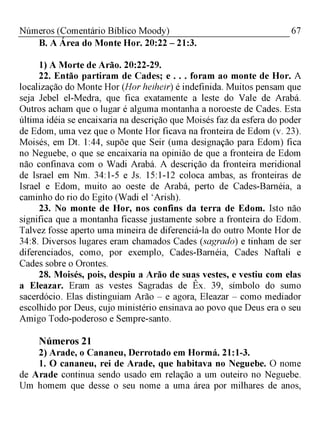 67Números (Comentário Bíblico Moody)
B. A Área do Monte Hor. 20:22 - 21:3.
1) A Morte de Arão. 20:22-29.
22. Então partiram de Cades; e . . . foram ao monte de Hor. A
localização do Monte Hor (Hor heiheir) é indefinida. Muitos pensam que
seja Jebel el-Medra, que fica exatamente a leste do Vale de Arabá.
Outros acham que o lugar é alguma montanha a noroeste de Cades. Esta
última idéia se encaixaria na descrição que Moisés faz da esfera do poder
de Edom, uma vez que o Monte Hor ficava na fronteira de Edom (v. 23).
Moisés, em Dt. 1:44, supõe que Seir (uma designação para Edom) fica
no Neguebe, o que se encaixaria na opinião de que a fronteira de Edom
não confinava com o Wadi Arabá. A descrição da fronteira meridional
de Israel em Nm. 34:1-5 e Js. 15:1-12 coloca ambas, as fronteiras de
Israel e Edom, muito ao oeste de Arabá, perto de Cades-Barnéia, a
caminho do rio do Egito (Wadi el ‘Arish).
23. No monte de Hor, nos confins da terra de Edom. Isto não
significa que a montanha ficasse justamente sobre a fronteira do Edom.
Talvez fosse aperto uma mineira de diferenciá-la do outro Monte Hor de
34:8. Diversos lugares eram chamados Cades (sagrado) e tinham de ser
diferenciados, como, por exemplo, Cades-Barnéia, Cades Naftali e
Cades sobre o Orontes.
28. Moisés, pois, despiu a Arão de suas vestes, e vestiu com elas
a Eleazar. Eram as vestes Sagradas de Êx. 39, símbolo do sumo
sacerdócio. Elas distinguiam Arão - e agora, Eleazar - como mediador
escolhido por Deus, cujo ministério ensinava ao povo que Deus era o seu
Amigo Todo-poderoso e Sempre-santo.
Números 21
2) Arade, o Cananeu, Derrotado em Hormá. 21:1-3.
1. O cananeu, rei de Arade, que habitava no Neguebe. O nome
de Arade continua sendo usado em relação a um outeiro no Neguebe.
Um homem que desse o seu nome a uma área por milhares de anos,
 