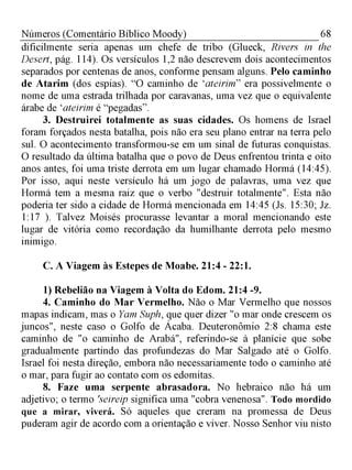 68Números (Comentário Bíblico Moody)
dificilmente seria apenas um chefe de tribo (Glueck, Rivers in the
Desert, pág. 114). Os versículos 1,2 não descrevem dois acontecimentos
separados por centenas de anos, conforme pensam alguns. Pelo caminho
de Atarim (dos espias). “O caminho de 'ateirim” era possivelmente o
nome de uma estrada trilhada por caravanas, uma vez que o equivalente
árabe de 'ateirim é “pegadas".
3. Destruirei totalmente as suas cidades. Os homens de Israel
foram forçados nesta batalha, pois não era seu plano entrar na terra pelo
sul. O acontecimento transformou-se em um sinal de futuras conquistas.
O resultado da última batalha que o povo de Deus enfrentou trinta e oito
anos antes, foi uma triste derrota em um lugar chamado Hormá (14:45).
Por isso, aqui neste versículo há um jogo de palavras, uma vez que
Hormá tem a mesma raiz que o verbo "destruir totalmente". Esta não
poderia ter sido a cidade de Hormá mencionada em 14:45 (Js. 15:30; Jz.
1:17 ). Talvez Moisés procurasse levantar a moral mencionando este
lugar de vitória como recordação da humilhante derrota pelo mesmo
inimigo.
C. A Viagem às Estepes de Moabe. 21:4 - 22:1.
1) Rebelião na Viagem à Volta do Edom. 21:4 -9.
4. Caminho do Mar Vermelho. Não o Mar Vermelho que nossos
mapas indicam, mas o Yam Suph, que quer dizer "o mar onde crescem os
juncos", neste caso o Golfo de Ácaba. Deuteronômio 2:8 chama este
caminho de "o caminho de Arabá", referindo-se à planície que sobe
gradualmente partindo das profundezas do Mar Salgado até o Golfo.
Israel foi nesta direção, embora não necessariamente todo o caminho até
o mar, para fugir ao contato com os edomitas.
8. Faze uma serpente abrasadora. No hebraico não há um
adjetivo; o termo 'seireip significa uma "cobra venenosa". Todo mordido
que a mirar, viverá. Só aqueles que creram na promessa de Deus
puderam agir de acordo com a orientação e viver. Nosso Senhor viu nisto
 