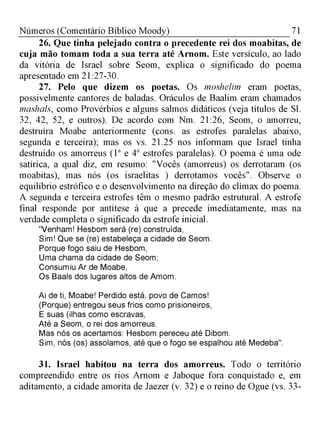 71Números (Comentário Bíblico Moody)
26. Que tinha pelejado contra o precedente rei dos moabitas, de
cuja mão tomam toda a sua terra até Arnom. Este versículo, ao lado
da vitória de Israel sobre Seom, explica o significado do poema
apresentado em 21:27-30.
27. Pelo que dizem os poetas. Os moshelim eram poetas,
possivelmente cantores de baladas. Oráculos de Baalim eram chamados
mashals, como Provérbios e alguns salmos didáticos (veja títulos de Sl.
32, 42, 52, e outros). De acordo com Nm. 21:26, Seom, o amorreu,
destruíra Moabe anteriormente (cons. as estrofes paralelas abaixo,
segunda e terceira); mas os vs. 21.25 nos informam que Israel tinha
destruído os amorreus (1a e 4a estrofes paralelas). O poema é uma ode
satírica, a qual diz, em resumo: "Vocês (amorreus) os derrotaram (os
moabitas), mas nós (os israelitas ) derrotamos vocês". Observe o
equilíbrio estrófico e o desenvolvimento na direção do clímax do poema.
A segunda e terceira estrofes têm o mesmo padrão estrutural. A estrofe
final responde por antítese à que a precede imediatamente, mas na
verdade completa o significado da estrofe inicial.
"Venham! Hesbom será (re) construída,
Sim! Que se (re) estabeleça a cidade de Seom.
Porque fogo saiu de Hesbom,
Uma chama da cidade de Seom;
Consumiu Ar de Moabe,
Os Baals dos lugares altos de Amom.
Ai de ti, Moabe! Perdido está, povo de Camos!
(Porque) entregou seus frios como prisioneiros,
E suas (ilhas como escravas,
Até a Seom, o rei dos amorreus.
Mas nós os acertamos: Hesbom pereceu até Dibom.
Sim, nós (os) assolamos, até que o fogo se espalhou até Medeba".
31. Israel habitou na terra dos amorreus. Todo o território
compreendido entre os rios Arnom e Jaboque fora conquistado e, em
aditamento, a cidade amorita de Jaezer (v. 32) e o reino de Ogue (vs. 33-
 
