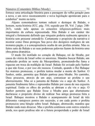 73Números (Comentário Bíblico Moody)
fornece uma articulação literária para a passagem da velha geração para
a nova, e um novo recenseamento e nova legislação apontavam para o
estabeleci" mento na terra.
Alguns comentadores tentam reduzir o destaque de Balaão, o
homem, nesta história (ICC, pág. 316; seguido por IB, Vol. 2 págs. 248­
263), vendo nele apenas os conceitos religiosos-políticos mais
importantes da cultura representada. Mas Balaão é um caráter tão
integral e fortemente definido que ninguém poderia realmente apreciar a
história sem procurar entendê-lo. Certamente o propósito da narrativa é
mostrar como Deus protegeu Seu povo dos desígnios malignos de um
monarca pagão, e a concupiscência oculta de um profeta errante. Mas os
feitos sutis de Balaão e as suas poderosas palavras fazem da história uma
obra prima dramática.
O medo foi instilado no coração de Balaque, rei de Moabe, por
causa da vitória de Israel sobre os amorreus. Mandou buscar Balaão, um
conhecido profeta ao norte da Mesopotâmia, prometendo-lhe fama e
riquezas em troca da maldição de Israel. Balaão foi avisado pelo Senhor
a que não fosse, e por isso ele recusou. Contudo, quando o Rei Balaque
fez maiores promessas, o profeta tentou mudar a mente do Senhor. O
Senhor, então, permitiu que Balaão partisse para Moabe. No caminho,
Deus procurou, através de um anjo, comunicar ao profeta o seu
aborrecimento. Mas só a jumenta de Balaão viu o anjo do Senhor. A
jumenta finalmente falou e repreendeu Balaão por causa de sua cegueira
espiritual. Então os olhos do profeta se abriram e ele viu o anjo. O
Senhor permitiu que Balaão fosse a Moabe para que abertamente
declarasse o propósito divino de realizar Sua antiga promessa feita a
Israel. Balaque mostrou a Balaão o acampamento de Israel de três
diferentes vantajosos pontos em sucessão, e em cada ponto o profeta
pronunciou uma bênção sobre Israel. Balaque, aborrecido, mandou que
Balaão nada mais dissesse. Mas o profeta continuou com outros oráculos
ainda, nos quais predisse não só a futura prosperidade e poder de Israel
 