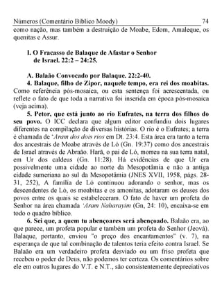 74Números (Comentário Bíblico Moody)
como nação, mas também a destruição de Moabe, Edom, Amaleque, os
quenitas e Assur.
I. O Fracasso de Balaque de Afastar o Senhor
de Israel. 22:2 - 24:25.
A. Balaão Convocado por Balaque. 22:2-40.
4. Balaque, filho de Zipor, naquele tempo, era rei dos moabitas.
Como referência pós-mosaica, ou esta sentença foi acrescentada, ou
reflete o fato de que toda a narrativa foi inserida em época pós-mosaica
(veja acima).
5. Petor, que está junto ao rio Eufrates, na terra dos filhos do
seu povo. O ICC declara que algum editor confundiu dois lugares
diferentes na compilação de diversas histórias. O rio é o Eufrates; a terra
é chamada de ‘Aram dos dois rios em Dt. 23:4. Esta área era tanto a terra
dos ancestrais de Moabe através de Ló (Gn. 19:37) como dos ancestrais
de Israel através de Abraão. Harã, o pai de Ló, morreu na sua terra natal,
em Ur dos caldeus (Gn. 11:28). Há evidências de que Ur era
possivelmente uma cidade ao norte da Mesopotâmia e não a antiga
cidade sumeriana ao sul da Mesopotâmia (JNES XVII, 1958, págs. 28­
31, 252), A família de Ló continuou adorando o senhor, mas os
descendentes de Ló, os moabitas e os amonitas, adotaram os deuses dos
povos entre os quais se estabeleceram. O fato de haver um profeta do
Senhor na área chamada ‘Aram Naharayim (Gn, 24: 10), encaixa-se em
todo o quadro bíblico.
6. Sei que, a quem tu abençoares será abençoado. Balaão era, ao
que parece, um profeta popular e também um profeta do Senhor (Jeová).
Balaque, portanto, enviou "o preço dos encantamentos" (v. 7), na
esperança de que tal combinação de talentos teria efeito contra Israel. Se
Balaão era um verdadeiro profeta desviado ou um friso profeta que
recebeu o poder de Deus, não podemos ter certeza. Os comentários sobre
ele em outros lugares do V.T. e N.T., são consistentemente depreciativos
 