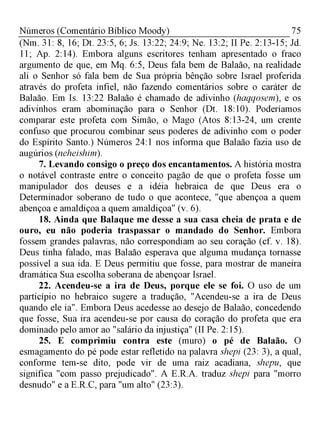 75Números (Comentário Bíblico Moody)
(Nm. 31: 8, 16; Dt. 23:5, 6; Js. 13:22; 24:9; Ne. 13:2; II Pe. 2:13-15; Jd.
11; Ap. 2:14). Embora alguns escritores tenham apresentado o fraco
argumento de que, em Mq. 6:5, Deus fala bem de Balaão, na realidade
ali o Senhor só fala bem de Sua própria bênção sobre Israel proferida
através do profeta infiel, não fazendo comentários sobre o caráter de
Balaão. Em Is. 13:22 Balaão é chamado de adivinho (haqqosem), e os
adivinhos eram abominação para o Senhor (Dt. 18:10). Poderíamos
comparar este profeta com Simão, o Mago (Atos 8:13-24, um crente
confuso que procurou combinar seus poderes de adivinho com o poder
do Espírito Santo.) Números 24:1 nos informa que Balaão fazia uso de
augúrios (neheishim).
7. Levando consigo o preço dos encantamentos. A história mostra
o notável contraste entre o conceito pagão de que o profeta fosse um
manipulador dos deuses e a idéia hebraica de que Deus era o
Determinador soberano de tudo o que acontece, "que abençoa a quem
abençoa e amaldiçoa a quem amaldiçoa" (v. 6).
18. Ainda que Balaque me desse a sua casa cheia de prata e de
ouro, eu não poderia traspassar o mandado do Senhor. Embora
fossem grandes palavras, não correspondiam ao seu coração (cf. v. 18).
Deus tinha falado, mas Balaão esperava que alguma mudança tornasse
possível a sua ida. E Deus permitiu que fosse, para mostrar de maneira
dramática Sua escolha soberana de abençoar Israel.
22. Acendeu-se a ira de Deus, porque ele se foi. O uso de um
particípio no hebraico sugere a tradução, "Acendeu-se a ira de Deus
quando ele ia". Embora Deus acedesse ao desejo de Balaão, concedendo
que fosse, Sua ira acendeu-se por causa do coração do profeta que era
dominado pelo amor ao "salário da injustiça" (II Pe. 2:15).
25. E comprimiu contra este (muro) o pé de Balaão. O
esmagamento do pé pode estar refletido na palavra shepi (23: 3), a qual,
conforme tem-se dito, pode vir de uma raiz acadiana, shepu, que
significa "com passo prejudicado". A E.R.A. traduz shepi para "morro
desnudo" e a E.R.C, para "um alto" (23:3).
 
