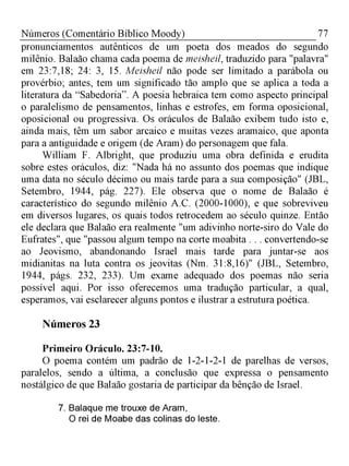 77Números (Comentário Bíblico Moody)
pronunciamentos autênticos de um poeta dos meados do segundo
milênio. Balaão chama cada poema de meisheil, traduzido para "palavra"
em 23:7,18; 24: 3, 15. Meisheil não pode ser limitado a parábola ou
provérbio; antes, tem um significado tão amplo que se aplica a toda a
literatura da “Sabedoria”. A poesia hebraica tem como aspecto principal
o paralelismo de pensamentos, linhas e estrofes, em forma oposicional,
oposicional ou progressiva. Os oráculos de Balaão exibem tudo isto e,
ainda mais, têm um sabor arcaico e muitas vezes aramaico, que aponta
para a antiguidade e origem (de Aram) do personagem que fala.
William F. Albright, que produziu uma obra definida e erudita
sobre estes oráculos, diz: "Nada há no assunto dos poemas que indique
uma data no século décimo ou mais tarde para a sua composição" (JBL,
Setembro, 1944, pág. 227). Ele observa que o nome de Balaão é
característico do segundo milênio A.C. (2000-1000), e que sobreviveu
em diversos lugares, os quais todos retrocedem ao século quinze. Então
ele declara que Balaão era realmente "um adivinho norte-siro do Vale do
Eufrates", que "passou algum tempo na corte moabita . . . convertendo-se
ao Jeovismo, abandonando Israel mais tarde para juntar-se aos
midianitas na luta contra os jeovitas (Nm. 31:8,16)" (JBL, Setembro,
1944, págs. 232, 233). Um exame adequado dos poemas não seria
possível aqui. Por isso oferecemos uma tradução particular, a qual,
esperamos, vai esclarecer alguns pontos e ilustrar a estrutura poética.
Números 23
Primeiro Oráculo. 23:7-10.
O poema contém um padrão de 1-2-1-2-1 de parelhas de versos,
paralelos, sendo a última, a conclusão que expressa o pensamento
nostálgico de que Balaão gostaria de participar da bênção de Israel.
7. Balaque me trouxe de Aram,
O rei de Moabe das colinas do leste.
 