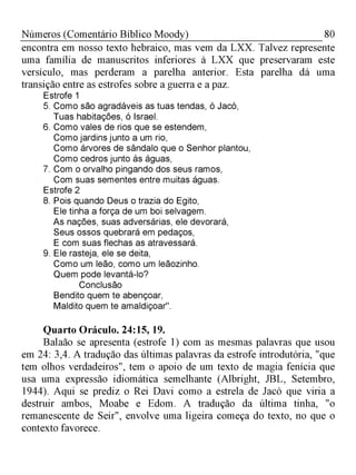 80Números (Comentário Bíblico Moody)
encontra em nosso texto hebraico, mas vem da LXX. Talvez represente
uma família de manuscritos inferiores à LXX que preservaram este
versículo, mas perderam a parelha anterior. Esta parelha dá uma
transição entre as estrofes sobre a guerra e a paz.
Estrofe 1
5. Como são agradáveis as tuas tendas, ó Jacó,
Tuas habitações, ó Israel.
6. Como vales de rios que se estendem,
Como jardins junto a um rio,
Como árvores de sândalo que o Senhor plantou,
Como cedros junto às águas,
7. Com o orvalho pingando dos seus ramos,
Com suas sementes entre muitas águas.
Estrofe 2
8. Pois quando Deus o trazia do Egito,
Ele tinha a força de um boi selvagem.
As nações, suas adversárias, ele devorará,
Seus ossos quebrará em pedaços,
E com suas flechas as atravessará.
9. Ele rasteja, ele se deita,
Como um leão, como um leãozinho.
Quem pode levantá-lo?
Conclusão
Bendito quem te abençoar,
Maldito quem te amaldiçoar".
Quarto Oráculo. 24:15, 19.
Balaão se apresenta (estrofe 1) com as mesmas palavras que usou
em 24: 3,4. A tradução das últimas palavras da estrofe introdutória, "que
tem olhos verdadeiros", tem o apoio de um texto de magia fenícia que
usa uma expressão idiomática semelhante (Albright, JBL, Setembro,
1944). Aqui se prediz o Rei Davi como a estrela de Jacó que viria a
destruir ambos, Moabe e Edom. A tradução da última tinha, "o
remanescente de Seir", envolve uma ligeira começa do texto, no que o
contexto favorece.
 