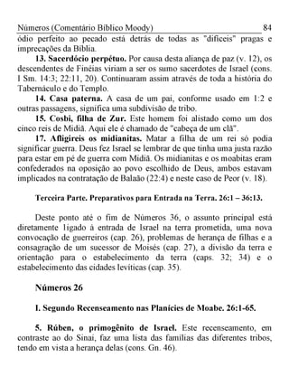84Números (Comentário Bíblico Moody)
ódio perfeito ao pecado está detrás de todas as "difíceis" pragas e
imprecações da Bíblia.
13. Sacerdócio perpétuo. Por causa desta aliança de paz (v. 12), os
descendentes de Finéias viriam a ser os sumo sacerdotes de Israel (cons.
I Sm. 14:3; 22:11, 20). Continuaram assim através de toda a história do
Tabernáculo e do Templo.
14. Casa paterna. A casa de um pai, conforme usado em 1:2 e
outras passagens, significa uma subdivisão de tribo.
15. Cosbi, filha de Zur. Este homem foi alistado como um dos
cinco reis de Midiã. Aqui ele é chamado de "cabeça de um clã".
17. Afligireis os midianitas. Matar a filha de um rei só podia
significar guerra. Deus fez Israel se lembrar de que tinha uma justa razão
para estar em pé de guerra com Midiã. Os midianitas e os moabitas eram
confederados na oposição ao povo escolhido de Deus, ambos estavam
implicados na contratação de Balaão (22:4) e neste caso de Peor (v. 18).
Terceira Parte. Preparativos para Entrada na Terra. 26:1 - 36:13.
Deste ponto até o fim de Números 36, o assunto principal está
diretamente 1igado à entrada de Israel na terra prometida, uma nova
convocação de guerreiros (cap. 26), problemas de herança de filhas e a
consagração de um sucessor de Moisés (cap. 27), a divisão da terra e
orientação para o estabelecimento da terra (caps. 32; 34) e o
estabelecimento das cidades levíticas (cap. 35).
Números 26
I. Segundo Recenseamento nas Planícies de Moabe. 26:1-65.
5. Rúben, o primogênito de Israel. Este recenseamento, em
contraste ao do Sinai, faz uma lista das famílias das diferentes tribos,
tendo em vista a herança delas (cons. Gn. 46).
 