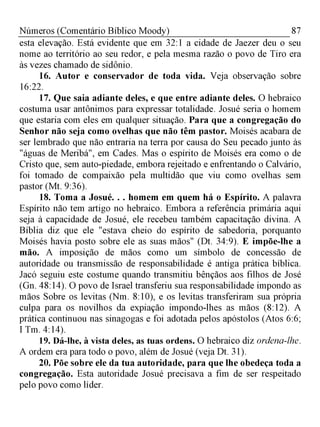 87Números (Comentário Bíblico Moody)
esta elevação. Está evidente que em 32:1 a cidade de Jaezer deu o seu
nome ao território ao seu redor, e pela mesma razão o povo de Tiro era
às vezes chamado de sidônio.
16. Autor e conservador de toda vida. Veja observação sobre
16:22.
17. Que saia adiante deles, e que entre adiante deles. O hebraico
costuma usar antônimos para expressar totalidade. Josué seria o homem
que estaria com eles em qualquer situação. Para que a congregação do
Senhor não seja como ovelhas que não têm pastor. Moisés acabara de
ser lembrado que não entraria na terra por causa do Seu pecado junto às
"águas de Meribá", em Cades. Mas o espírito de Moisés era como o de
Cristo que, sem auto-piedade, embora rejeitado e enfrentando o Calvário,
foi tomado de compaixão pela multidão que viu como ovelhas sem
pastor (Mt. 9:36).
18. Toma a Josué. . . homem em quem há o Espírito. A palavra
Espírito não tem artigo no hebraico. Embora a referência primária aqui
seja à capacidade de Josué, ele recebeu também capacitação divina. A
Bíblia diz que ele "estava cheio do espírito de sabedoria, porquanto
Moisés havia posto sobre ele as suas mãos" (Dt. 34:9). E impõe-lhe a
mão. A imposição de mãos como um símbolo de concessão de
autoridade ou transmissão de responsabilidade é antiga prática bíblica.
Jacó seguiu este costume quando transmitiu bênçãos aos filhos de José
(Gn. 48:14). O povo de Israel transferiu sua responsabilidade impondo as
mãos Sobre os levitas (Nm. 8:10), e os levitas transferiram sua própria
culpa para os novilhos da expiação impondo-lhes as mãos (8:12). A
prática continuou nas sinagogas e foi adotada pelos apóstolos (Atos 6:6;
I Tm. 4:14).
19. Dá-lhe, à vista deles, as tuas ordens. O hebraico diz ordena-lhe.
A ordem era para todo o povo, além de Josué (veja Dt. 31).
20. Põe sobre ele da tua autoridade, para que lhe obedeça toda a
congregação. Esta autoridade Josué precisava a fim de ser respeitado
pelo povo como líder.
 