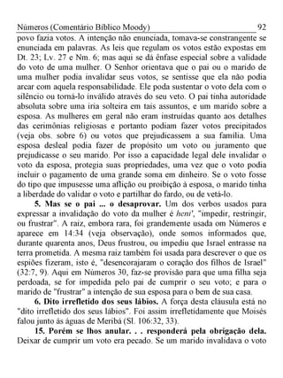 92Números (Comentário Bíblico Moody)
povo fazia votos. A intenção não enunciada, tomava-se constrangente se
enunciada em palavras. As leis que regulam os votos estão expostas em
Dt. 23; Lv. 27 e Nm. 6; mas aqui se dá ênfase especial sobre a validade
do voto de uma mulher. O Senhor orientava que o pai ou o marido de
uma mulher podia invalidar seus votos, se sentisse que ela não podia
arcar com aquela responsabilidade. Ele poda sustentar o voto dela com o
silêncio ou torná-lo inválido através do seu veto. O pai tinha autoridade
absoluta sobre uma iria solteira em tais assuntos, e um marido sobre a
esposa. As mulheres em geral não eram instruídas quanto aos detalhes
das cerimônias religiosas e portanto podiam fazer votos precipitados
(veja obs. sobre 6) ou votos que prejudicassem a sua família. Uma
esposa desleal podia fazer de propósito um voto ou juramento que
prejudicasse o seu marido. Por isso a capacidade legal dele invalidar o
voto da esposa, protegia suas propriedades, uma vez que o voto podia
incluir o pagamento de uma grande soma em dinheiro. Se o voto fosse
do tipo que impusesse uma aflição ou proibição à esposa, o marido tinha
a liberdade do validar o voto e partilhar do fardo, ou de vetá-lo.
5. Mas se o pai ... o desaprovar. Um dos verbos usados para
expressar a invalidação do voto da mulher é heni', "impedir, restringir,
ou frustrar". A raiz, embora rara, foi grandemente usada om Números e
aparece em 14:34 (veja observação), onde somos informados que,
durante quarenta anos, Deus frustrou, ou impediu que Israel entrasse na
terra prometida. A mesma raiz também foi usada para descrever o que os
espiões fizeram, isto é, "desencorajaram o coração dos filhos de Israel"
(32:7, 9). Aqui em Números 30, faz-se provisão para que uma filha seja
perdoada, se for impedida pelo pai de cumprir o seu voto; e para o
marido de "frustrar" a intenção de sua esposa para o bem de sua casa.
6. Dito irrefletido dos seus lábios. A força desta cláusula está no
"dito irrefletido dos seus lábios". Foi assim irrefletidamente que Moisés
falou junto às águas de Meribá (Sl. 106:32, 33).
15. Porém se lhos anular. . . responderá pela obrigação dela.
Deixar de cumprir um voto era pecado. Se um marido invalidava o voto
 