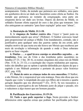 94Números (Comentário Bíblico Moody)
acampamento. Então, da metade que pertencia aos soldados, uma parte
em quinhentos devia ser dado aos Sacerdotes como oferta ao Senhor. Da
metade que pertencia ao restante da congregação, uma parte em
cinqüenta devia ser dado aos levitas. Depois da derrota de Midiã, os
soldados fizeram oferta especial do ouro e das jóias que tomaram. Isto
eles entregaram ao santuário "para fazer expiação" pelas suas "almas",
A. Destruição de Midiã. 31:1-18.
3. A vingança do Senhor contra eles. Vingar é "punir justa ou
merecidamente aquele que errou" (Webster). O Senhor convocou Israel
para proporcionar tal castigo a Midiã. Este mandamento, contudo, não é
justificativa para qualquer uma das guerras santas da era cristã, pelo
simples motivo de que nesta era não houve um Moisés que recebesse por
meio de revelação a informação de quando e onde o Deus soberano
queria se fazer vingado.
6. Finéias . . . o qual levava consigo os utensílios sagrados. . . as
trombetas. Este uso do Urim e das trombetas pelos sacerdotes na
batalha (27:21; 1 Sm. 28: 6), os nomes singulares dos cinco reis de Midiã
(Nm. 31:8; Jz. 21:12), e a aceitação das virgens midianitas por esposas,
todos são detalhes que se opõem à opinião defendida por alguns de que o
capítulo é um Midrash posterior e portanto de pouco valor histórico
(ICC, pág. 418).
17. Matai de entre as crianças todas do sexo masculino. O Senhor,
e não Moisés, foi o responsável por esta matança. Deus não disse que era
Aquele que visita "a iniqüidade dos pais nos filhos até à terceira e quarta
geração daqueles que me aborrecem"? (Êx. 20:5). Se nos recusamos a
reconhecer a prerrogativa de um Soberano justo de julgar o pecado, nós
o reduzimos a algo menor que um homem pecador.
B. Purificação dos Guerreiros. 31:19-24.
23. Tudo o que pode suportar o fogo. Nesta provisão o Senhor
diferenciou entre aquelas coisas que podiam Ser purificadas pelo fogo
 