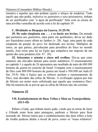 95Números (Comentário Bíblico Moody)
(metais) e aquelas que não podiam (gente e artigos de madeira). Tudo
aquilo que não podia, inclusive os guerreiros e seus prisioneiros, tinham
de ser purificados com "a água da purificação" feita com as cinzas de
uma novilha vermelha de acordo com a lei do capítulo 19.
C. Dividindo os Despojos da Guerra. 31:25-54.
30. De cada cinqüenta um . . . e os darás aos levitas. Da metade
que pertencia aos guerreiros, uma parte em quinhentos, devia ser dado
aos Sacerdotes como oferta ao Senhor (v. 28). Aqui, uma parte de cada
cinqüenta da porção do povo foi destinado aos levitas. Múltiplos de
cinco, ao que parece, prevaleciam para prosélitos do fisco no mundo
semita. José criou uma lei no Egito que estipulava um imposto de um
quinto dos seus produtos (Gn. 47 : 26).
32. Seiscentas e setenta e cinco mil ovelhas. Diz-se que estes
números são elevados demais para serem autênticos. O recenseamento
no capítulo 1 e aquele do 26 apresentou um resultado de mais de 600.000
homens de guerra no exército de Israel. Compare com o recenseamento
de Davi com 800.000 homens de guerra em Israel e 500.000 em Judá (II
Sm. 24:9). Não é lógico que os críticos aceitem o recenseamento de
Davi, mas duvidem das cifras de Moisés. A civilização egípcia por trás
de Moisés era muito mais sofisticada que aquela que sustentava Davi.
Não há maneira de se provar que as cifras de Moisés não são corretas.
Números 32
VII. Estabelecimento de Duas Tribos e Meia na Transjordânia.
(32:1-42)
Rúben e Gade, que tinham muito gado, vendo que as terras de Jazer
e Gileade eram boas para pastagens, pediram a Moisés para ficar
morando ali. Moisés temia que o estabelecimento das duas tribos a leste
do Jordão pudesse abalar a moral do povo, como os "maus relatórios"
 