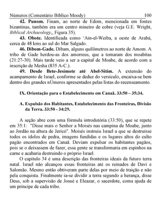 100Números (Comentário Bíblico Moody)
42. Punom. Finam, ao norte de Edom, mencionada em fontes
bizantinas, também era um centro mineiro de cobre (veja G.E. Wright,
Biblical Archaeology,, Figura 35).
43. Obote. Identificada como ‘Ain-el-Weiba, a oeste de Arabá,
cerca de 48 kms ao sul do Mar Salgado.
46. Dibom-Gade. Dibam, alguns quilômetros ao norte de Amom. A
tribo de Gade herdou-as dos amorreus, que a tomaram dos moabitas
(21:27-30). Mais tarde veio a ser a capital de Moabe, de acordo com a
inscrição de Mesha (835 A-C.).
49. Desde Bete-Jesimote até Abel-Sitim. A extensão do
acampamento de Israel, conforme se deduz do versículo, encaixa-se bem
dentro dos grandes nÚmeros apresentados pelas listas do recenseamento.
IX. Orientação para o Estabelecimento em Canaã. 33:50 - 35:34.
A. Expulsão dos Habitantes, Estabelecimento das Fronteiras, Divisão
da Terra. 33:50 - 34:29.
A seção abre com uma fórmula introdutória (33:50), que se repete
em 35:1: "Disse mais o Senhor a Moisés nas campina de Moabe, junto
ao Jordão na altura de Jericó". Moisés instruiu Israel a que se destruísse
todos os ídolos de pedra, imagens fundidas e os lugares altos do culto
pagão encontrados em Canaã. Deviam expulsar os habitantes pagãos,
pois se o deixassem de fazer, essa gente se transformaria em espinhos na
carne e acabaria destruindo o próprio Israel.
O capítulo 34 é uma descrição das fronteiras ideais da futuro terra
natal. Israel não alcançou essas fronteiras até os reinados de Davi e
Salomão. Mesmo então obtiveram parte delas por meio de traição e não
pela conquista. Finalmente ia-se dividir a terra segundo a herança, disse
Deus, sob a supervisão de Josué e Eleazar, o sacerdote, coma ajuda de
um príncipe de cada tribo.
 