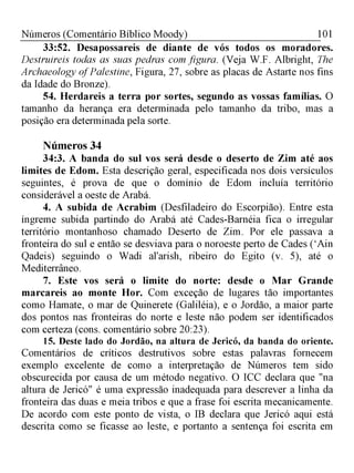 101Números (Comentário Bíblico Moody)
33:52. Desapossareis de diante de vós todos os moradores.
Destruireis todas as suas pedras com figura. (Veja W.F. Albright, The
Archaeology ofPalestine, Figura, 27, sobre as placas de Astarte nos fins
da Idade do Bronze).
54. Herdareis a terra por sortes, segundo as vossas famílias. O
tamanho da herança era determinada pelo tamanho da tribo, mas a
posição era determinada pela sorte.
Números 34
34:3. A banda do sul vos será desde o deserto de Zim até aos
limites de Edom. Esta descrição geral, especificada nos dois versículos
seguintes, é prova de que o domínio de Edom incluía território
considerável a oeste de Arabá.
4. A subida de Acrabim (Desfiladeiro do Escorpião). Entre esta
íngreme subida partindo do Arabá até Cades-Barnéia fica o irregular
território montanhoso chamado Deserto de Zim. Por ele passava a
fronteira do sul e então se desviava para o noroeste perto de Cades (‘Ain
Qadeis) seguindo o Wadi al'arish, ribeiro do Egito (v. 5), até o
Mediterrâneo.
7. Este vos será o limite do norte: desde o Mar Grande
marcareis ao monte Hor. Com exceção de lugares tão importantes
como Hamate, o mar de Quinerete (Galiléia), e o Jordão, a maior parte
dos pontos nas fronteiras do norte e leste não podem ser identificados
com certeza (cons. comentário sobre 20:23).
15. Deste lado do Jordão, na altura de Jericó, da banda do oriente.
Comentários de críticos destrutivos sobre estas palavras fornecem
exemplo excelente de como a interpretação de Números tem sido
obscurecida por causa de um método negativo. O ICC declara que "na
altura de Jericó" é uma expressão inadequada para descrever a linha da
fronteira das duas e meia tribos e que a frase foi escrita mecanicamente.
De acordo com este ponto de vista, o IB declara que Jericó aqui está
descrita como se ficasse ao leste, e portanto a sentença foi escrita em
 